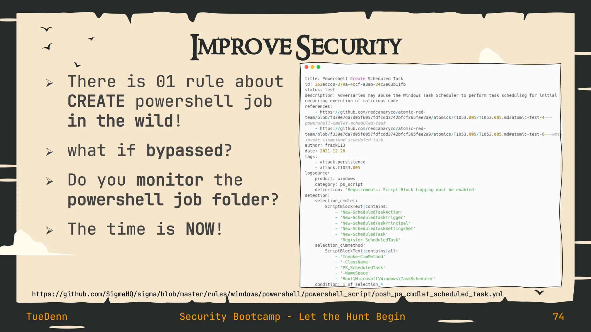 Improve Security
➢ There is 01 rule about
CREATE powershell job
in the wild!
➢ what if bypassed?
➢ Do you monitor the
powershell job folder?
➢ The time is NOW!
TueDenn Security Bootcamp - Let the Hunt Begin 74
https://github.com/SigmaHQ/sigma/blob/master/rules/windows/powershell/powershell_script/posh_ps_cmdlet_scheduled_task.yml
 