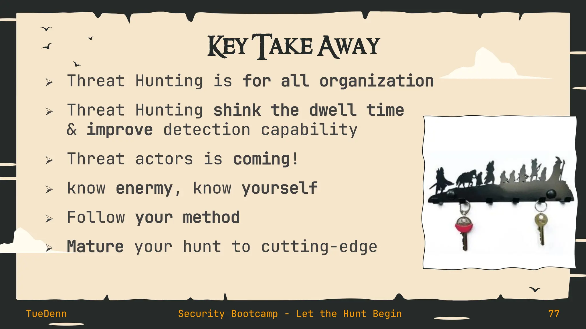 Key Take Away
➢ Threat Hunting is for all organization
➢ Threat Hunting shink the dwell time
& improve detection capability
➢ Threat actors is coming!
➢ know enermy, know yourself
➢ Follow your method
➢ Mature your hunt to cutting-edge
TueDenn Security Bootcamp - Let the Hunt Begin 77
 