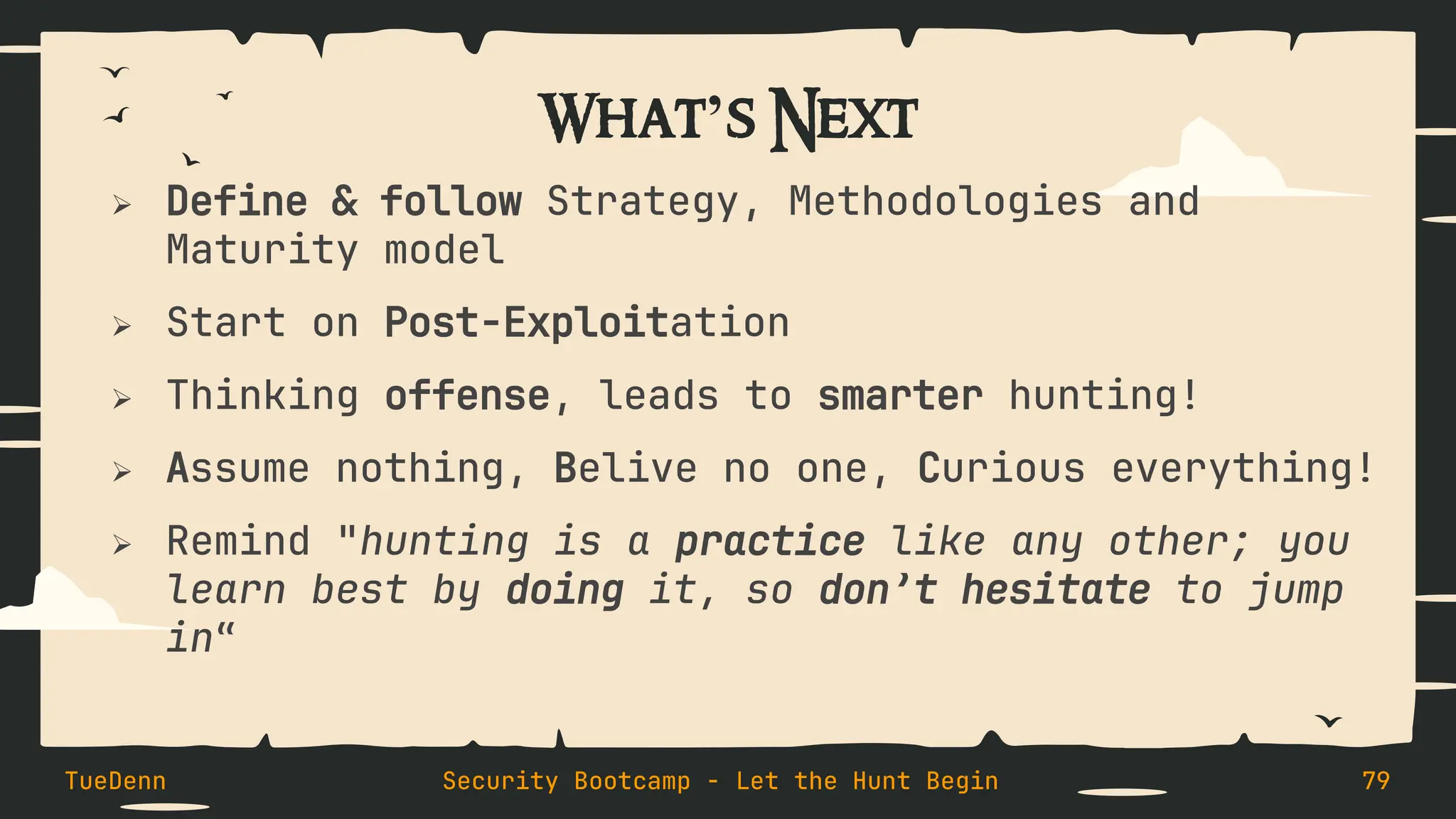 What’s Next
➢ Define & follow Strategy, Methodologies and
Maturity model
➢ Start on Post-Exploitation
➢ Thinking offense, leads to smarter hunting!
➢ Assume nothing, Belive no one, Curious everything!
➢ Remind "hunting is a practice like any other; you
learn best by doing it, so don’t hesitate to jump
in“
TueDenn Security Bootcamp - Let the Hunt Begin 79
 