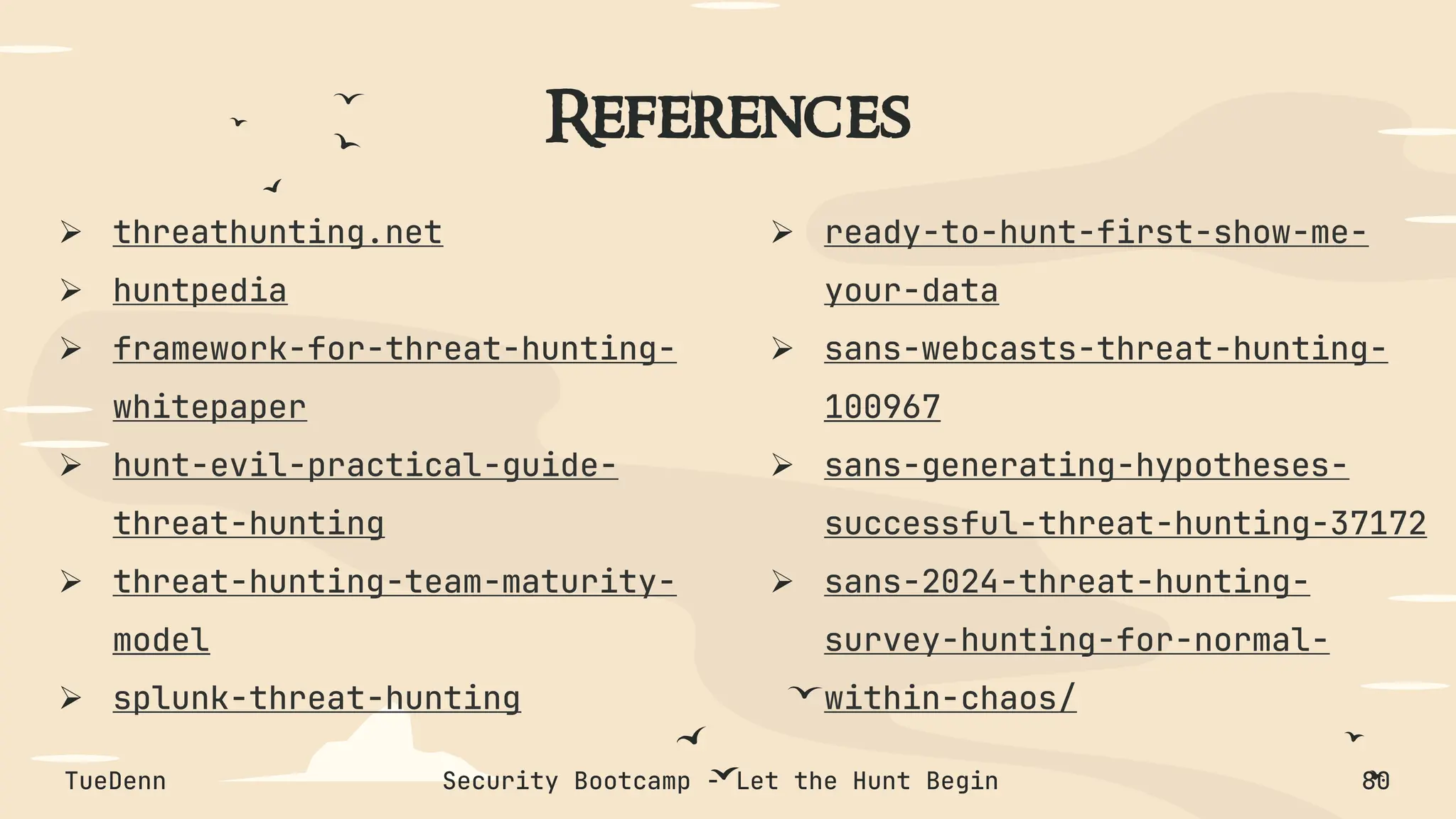 References
➢ threathunting.net
➢ huntpedia
➢ framework-for-threat-hunting-
whitepaper
➢ hunt-evil-practical-guide-
threat-hunting
➢ threat-hunting-team-maturity-
model
➢ splunk-threat-hunting
➢ ready-to-hunt-first-show-me-
your-data
➢ sans-webcasts-threat-hunting-
100967
➢ sans-generating-hypotheses-
successful-threat-hunting-37172
➢ sans-2024-threat-hunting-
survey-hunting-for-normal-
within-chaos/
TueDenn Security Bootcamp - Let the Hunt Begin 80
 