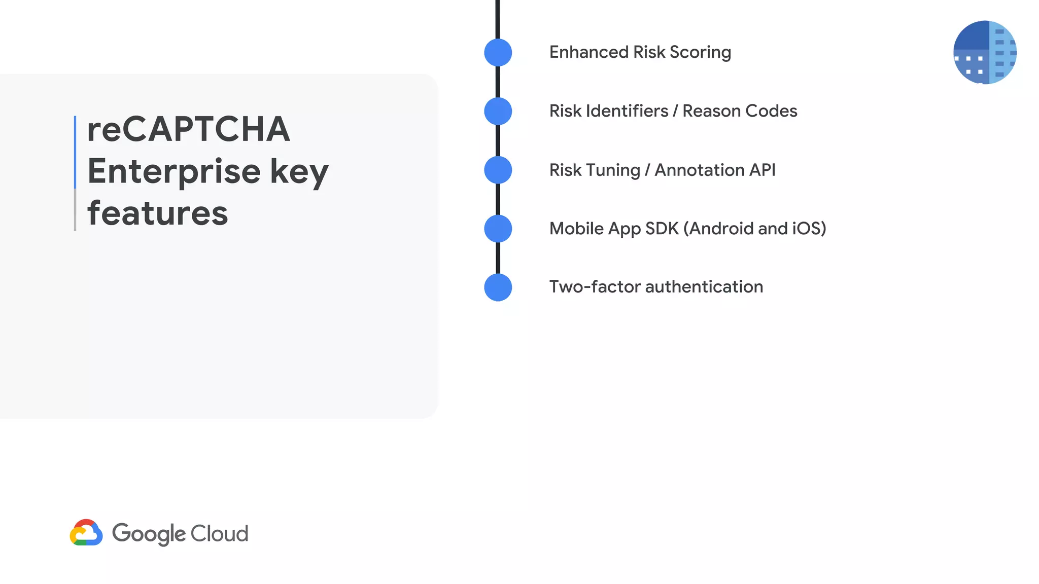 reCAPTCHA
Enterprise key
features
Enhanced Risk Scoring
Risk Identifiers / Reason Codes
Mobile App SDK (Android and iOS)
Risk Tuning / Annotation API
Two-factor authentication
 