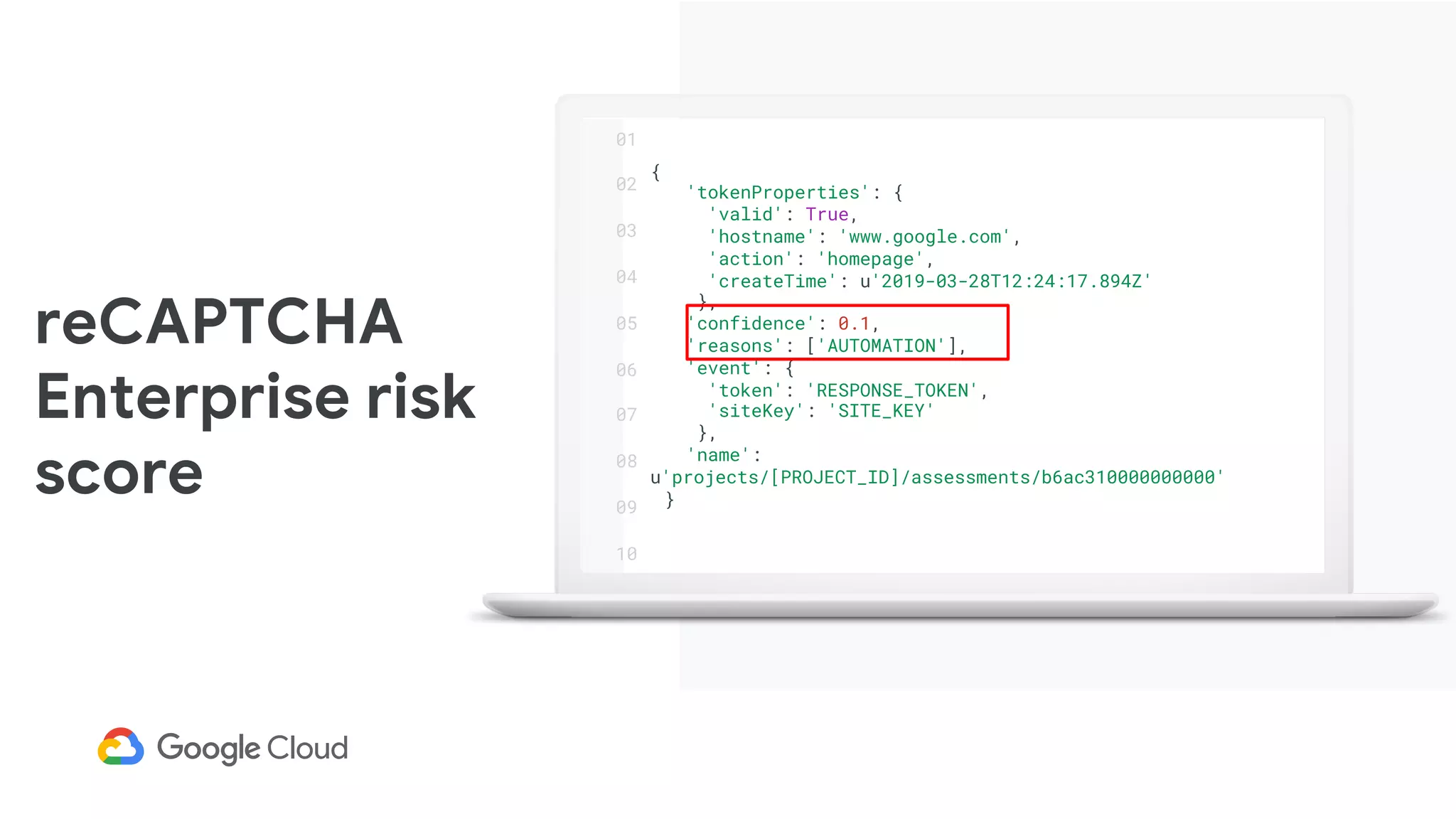 reCAPTCHA
Enterprise risk
score
{
'tokenProperties': {
'valid': True,
'hostname': 'www.google.com',
'action': 'homepage',
'createTime': u'2019-03-28T12:24:17.894Z'
},
'confidence': 0.1,
'reasons': ['AUTOMATION'],
'event': {
'token': 'RESPONSE_TOKEN',
'siteKey': 'SITE_KEY'
},
'name':
u'projects/[PROJECT_ID]/assessments/b6ac310000000000'
}
01
02
03
04
05
06
07
08
09
10
 