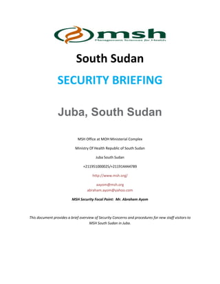 South Sudan
SECURITY BRIEFING
Juba, South Sudan
MSH Office at MOH Ministerial Complex
Ministry Of Health Republic of South Sudan
Juba South Sudan
+211951000025/+211914444789
http://www.msh.org/
aayom@msh.org
abraham.ayom@yahoo.com
MSH Security Focal Point: Mr. Abraham Ayom
This document provides a brief overview of Security Concerns and procedures for new staff visitors to
MSH South Sudan in Juba.
 