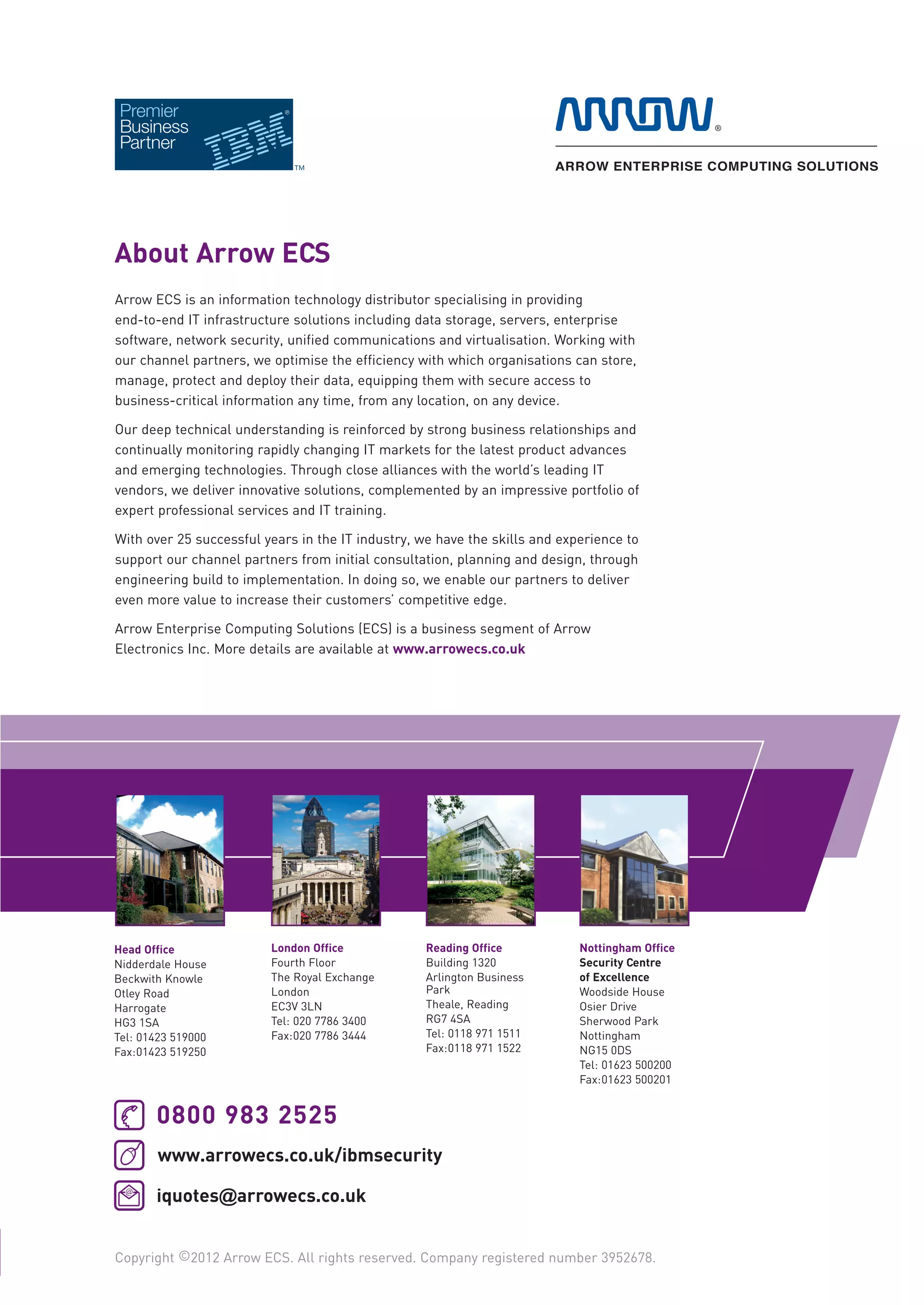 Security_Brochure_2012_IBM_v1_DNS_training_v20 aw 21/02/2012 15:22 Page 2




                 About Arrow ECS
                 Arrow ECS is an information technology distributor specialising in providing
                 end-to-end IT infrastructure solutions including data storage, servers, enterprise
                 software, network security, unified communications and virtualisation. Working with
                 our channel partners, we optimise the efficiency with which organisations can store,
                 manage, protect and deploy their data, equipping them with secure access to
                 business-critical information any time, from any location, on any device.

                 Our deep technical understanding is reinforced by strong business relationships and
                 continually monitoring rapidly changing IT markets for the latest product advances
                 and emerging technologies. Through close alliances with the world’s leading IT
                 vendors, we deliver innovative solutions, complemented by an impressive portfolio of
                 expert professional services and IT training.

                 With over 25 successful years in the IT industry, we have the skills and experience to
                 support our channel partners from initial consultation, planning and design, through
                 engineering build to implementation. In doing so, we enable our partners to deliver
                 even more value to increase their customers’ competitive edge.

                 Arrow Enterprise Computing Solutions (ECS) is a business segment of Arrow
                 Electronics Inc. More details are available at www.arrowecs.co.uk




                 Head Office              London Office             Reading Office           Nottingham Office
                 Nidderdale House         Fourth Floor              Building 1320            Security Centre
                 Beckwith Knowle          The Royal Exchange        Arlington Business       of Excellence
                 Otley Road               London                    Park                     Woodside House
                 Harrogate                EC3V 3LN                  Theale, Reading          Osier Drive
                 HG3 1SA                  Tel: 020 7786 3400        RG7 4SA                  Sherwood Park
                 Tel: 01423 519000        Fax:020 7786 3444         Tel: 0118 971 1511       Nottingham
                 Fax:01423 519250                                   Fax:0118 971 1522        NG15 0DS
                                                                                             Tel: 01623 500200
                                                                                             Fax:01623 500201


                        0800 983 2525
                        www.arrowecs.co.uk/ibmsecurity

                        iquotes@arrowecs.co.uk


                 Copyright ©2012 Arrow ECS. All rights reserved. Company registered number 3952678.
 