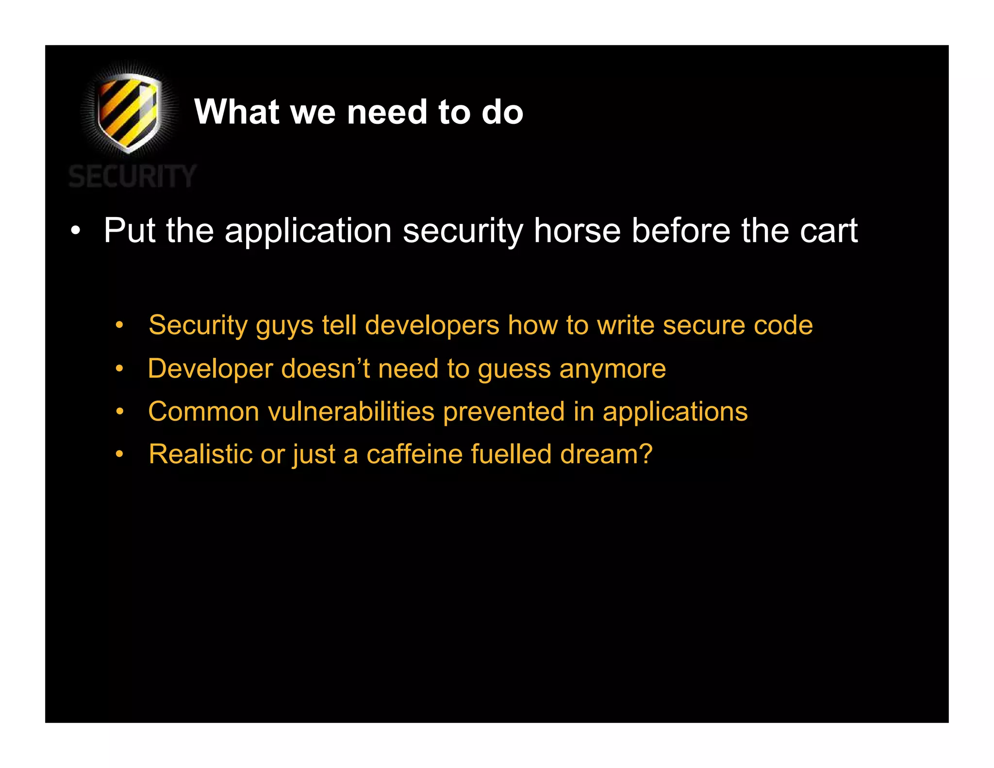 What we need to do


• Put the application security horse before the cart

  • Security guys tell developers how to write secure code
  • Developer doesn’t need to guess anymore
   • Common vulnerabilities prevented in applications
  • Realistic or just a caffeine fuelled dream?
 