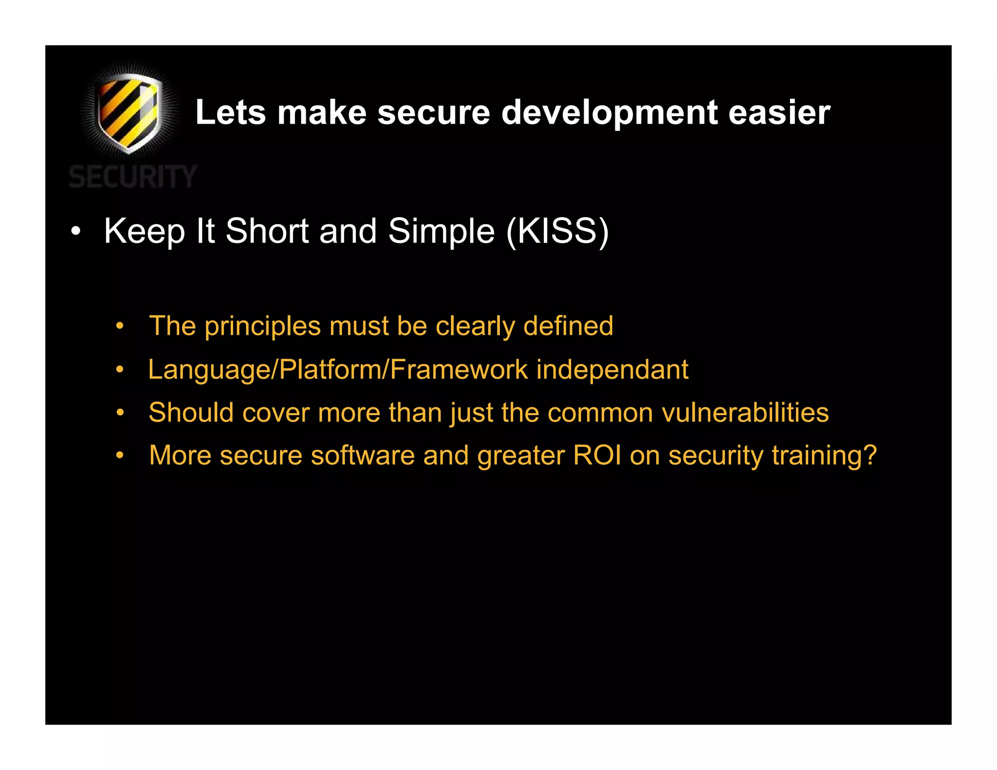 Lets make secure development easier


• Keep It Short and Simple (KISS)

  • The principles must be clearly defined
  • Language/Platform/Framework independant
  • Should cover more than just the common vulnerabilities
  • More secure software and greater ROI on security training?
 