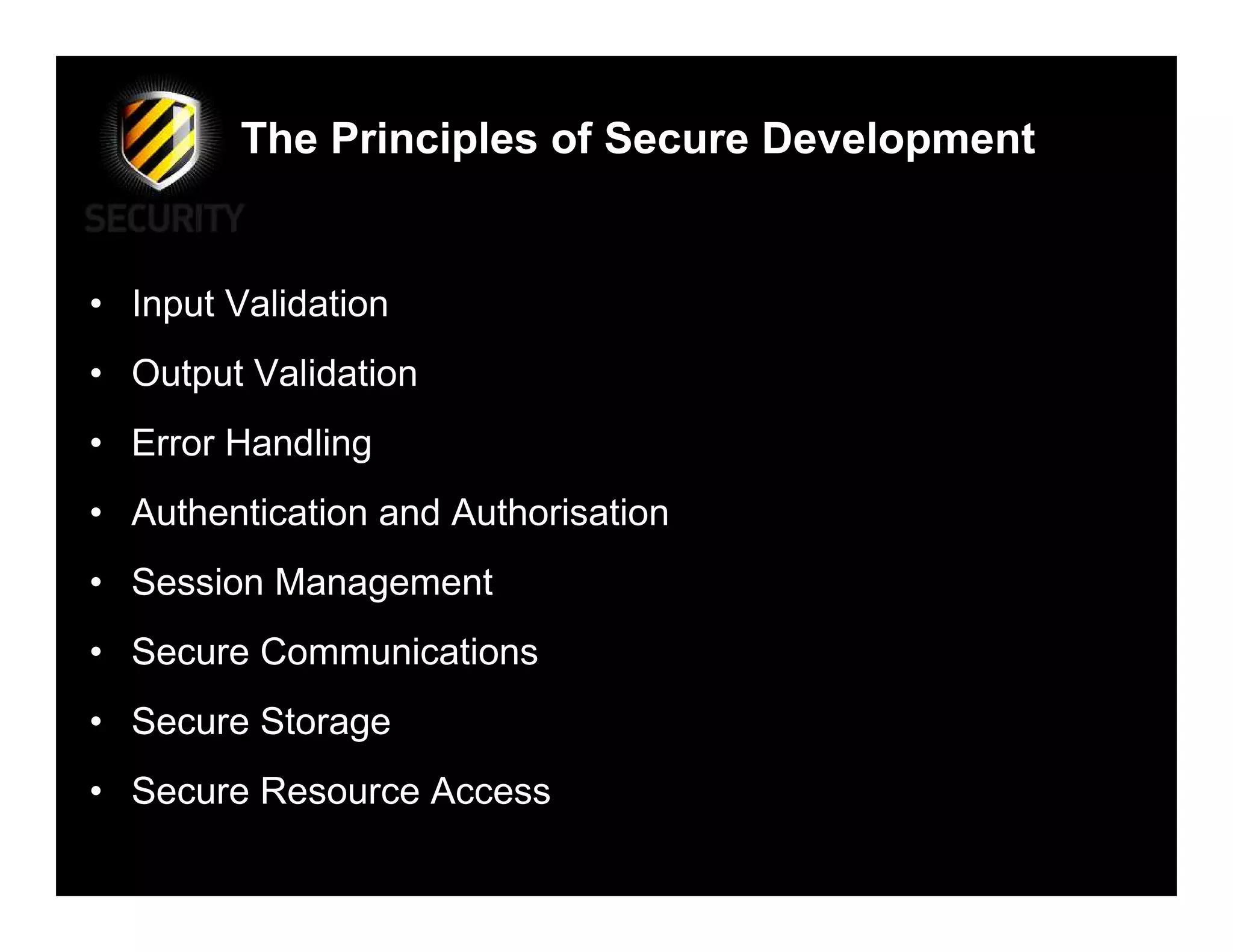 The Principles of Secure Development


• Input Validation
• Output Validation
• Error Handling
• Authentication and Authorisation
• Session Management
• Secure Communications
• Secure Storage
• Secure Resource Access
 