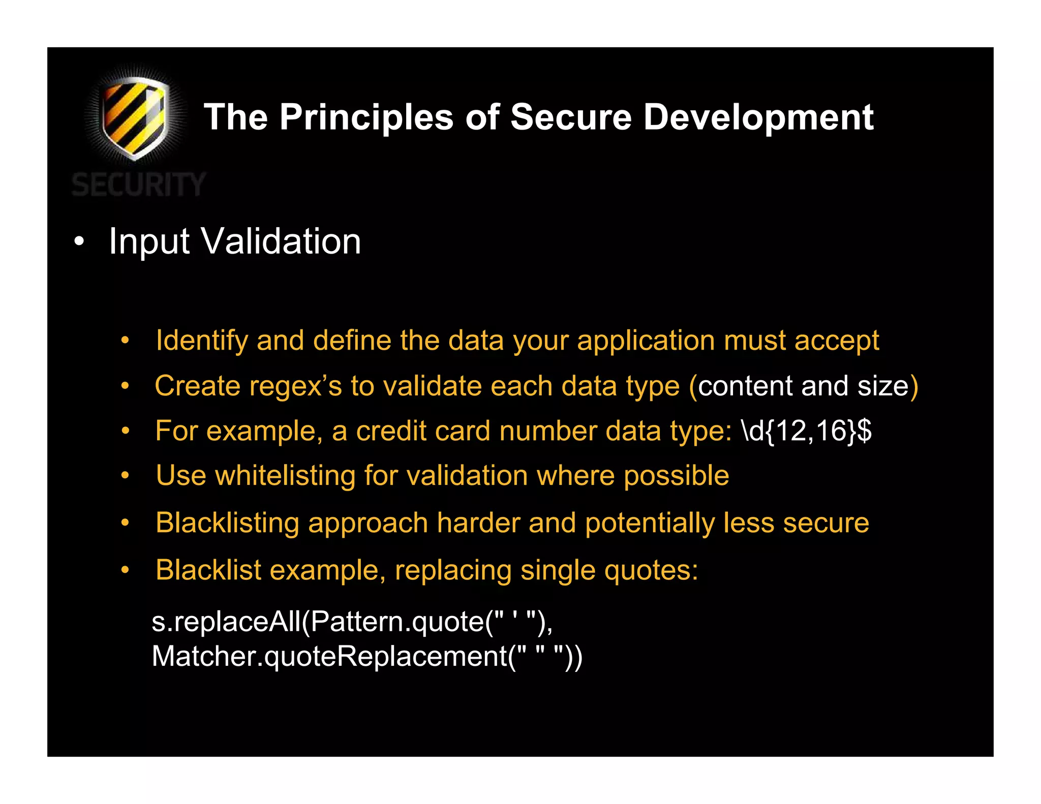 The Principles of Secure Development


• Input Validation

  • Identify and define the data your application must accept
  • Create regex’s to validate each data type (content and size)
  • For example, a credit card number data type: d{12,16}$
  • Use whitelisting for validation where possible
  • Blacklisting approach harder and potentially less secure
  • Blacklist example, replacing single quotes:
    s.replaceAll(Pattern.quote(" ' "),
    Matcher.quoteReplacement(" " "))
 