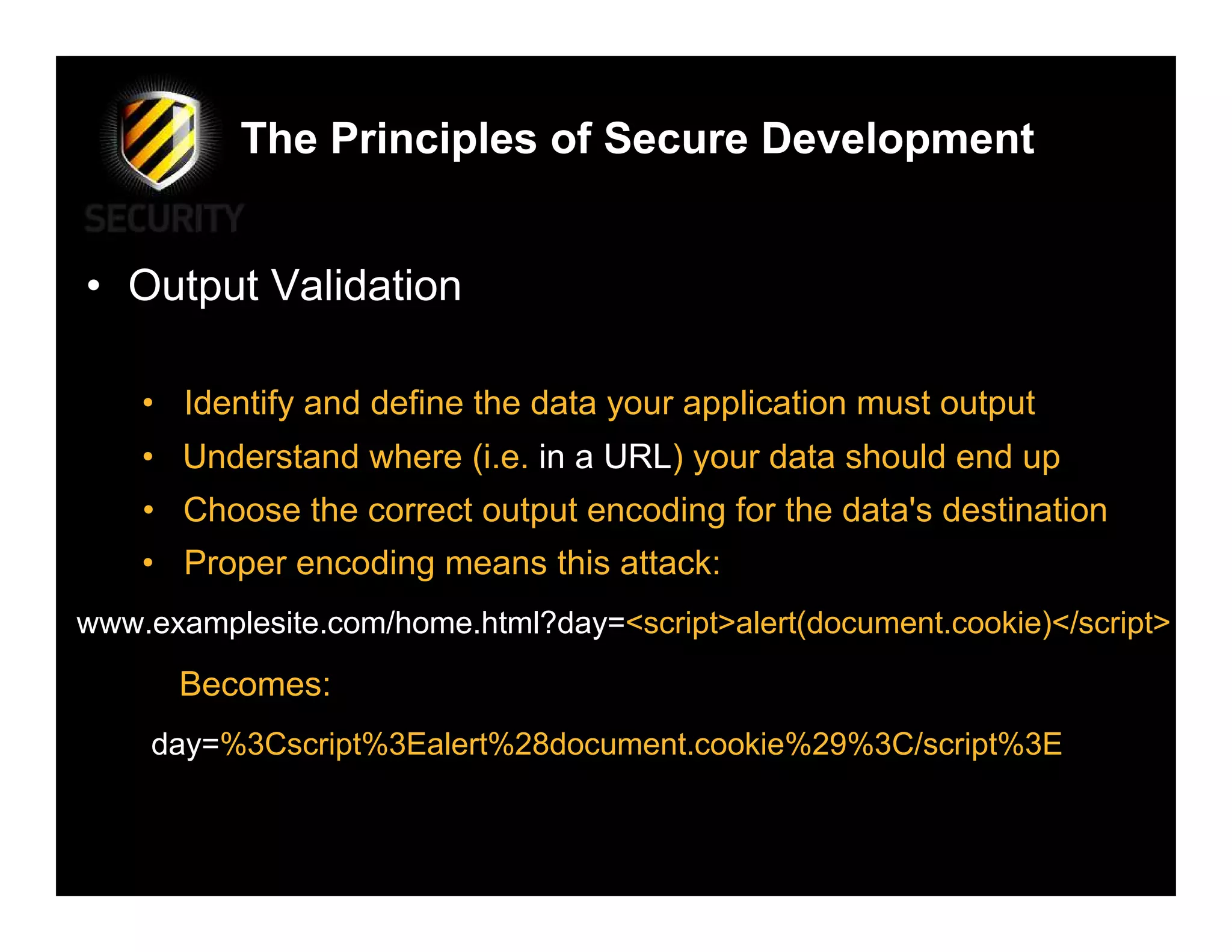 The Principles of Secure Development


• Output Validation

    • Identify and define the data your application must output
    • Understand where (i.e. in a URL) your data should end up
    • Choose the correct output encoding for the data's destination
    • Proper encoding means this attack:
www.examplesite.com/home.html?day=<script>alert(document.cookie)</script>
      Becomes:
    day=%3Cscript%3Ealert%28document.cookie%29%3C/script%3E
 