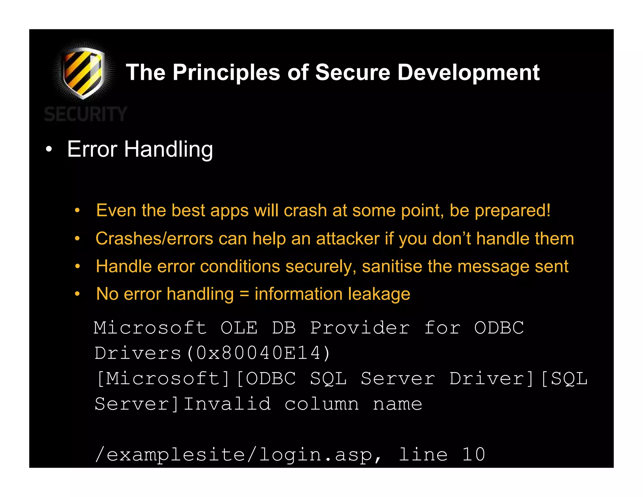 The Principles of Secure Development


• Error Handling

  • Even the best apps will crash at some point, be prepared!
  • Crashes/errors can help an attacker if you don’t handle them
  • Handle error conditions securely, sanitise the message sent
  • No error handling = information leakage
    Microsoft OLE DB Provider for ODBC
    Drivers(0x80040E14)
    [Microsoft][ODBC SQL Server Driver][SQL
    Server]Invalid column name

    /examplesite/login.asp, line 10
 