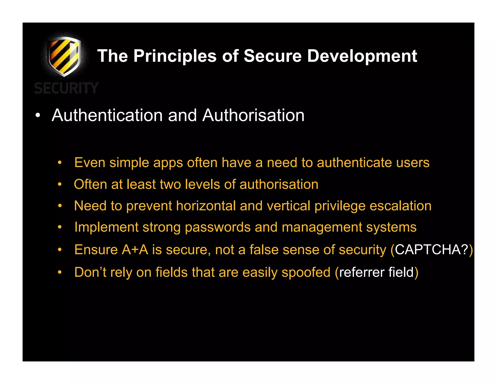 The Principles of Secure Development


• Authentication and Authorisation

  • Even simple apps often have a need to authenticate users
  • Often at least two levels of authorisation
  • Need to prevent horizontal and vertical privilege escalation
  • Implement strong passwords and management systems
  • Ensure A+A is secure, not a false sense of security (CAPTCHA?)
  • Don’t rely on fields that are easily spoofed (referrer field)
 