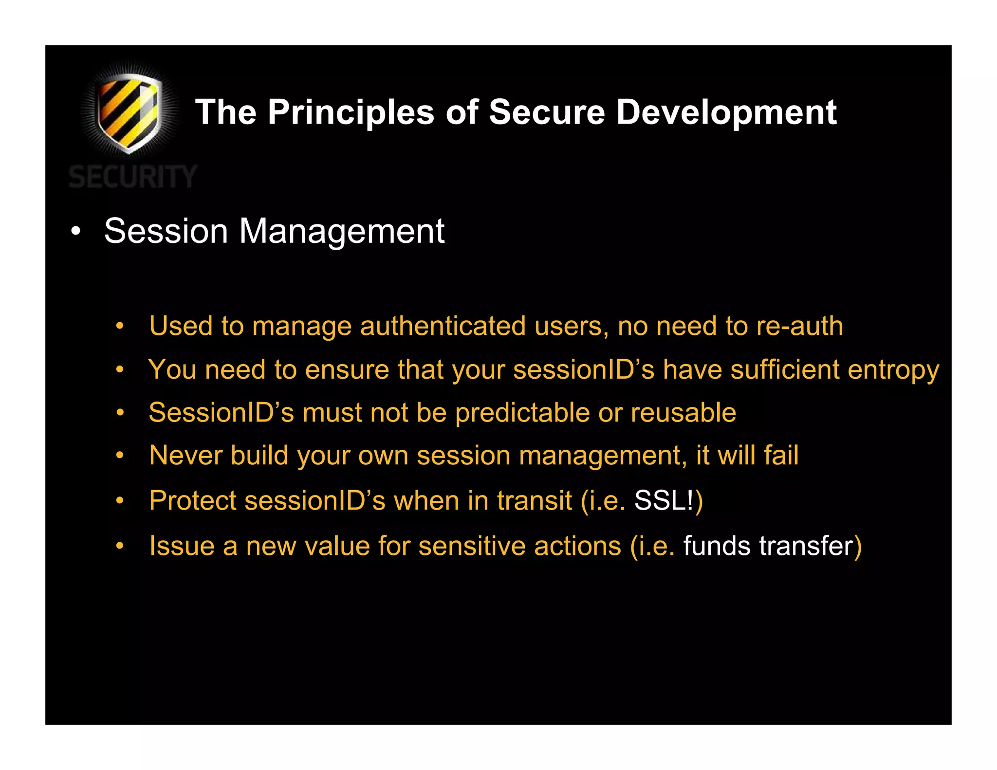 The Principles of Secure Development


• Session Management

  • Used to manage authenticated users, no need to re-auth
  • You need to ensure that your sessionID’s have sufficient entropy
  • SessionID’s must not be predictable or reusable
  • Never build your own session management, it will fail
  • Protect sessionID’s when in transit (i.e. SSL!)
  • Issue a new value for sensitive actions (i.e. funds transfer)
 