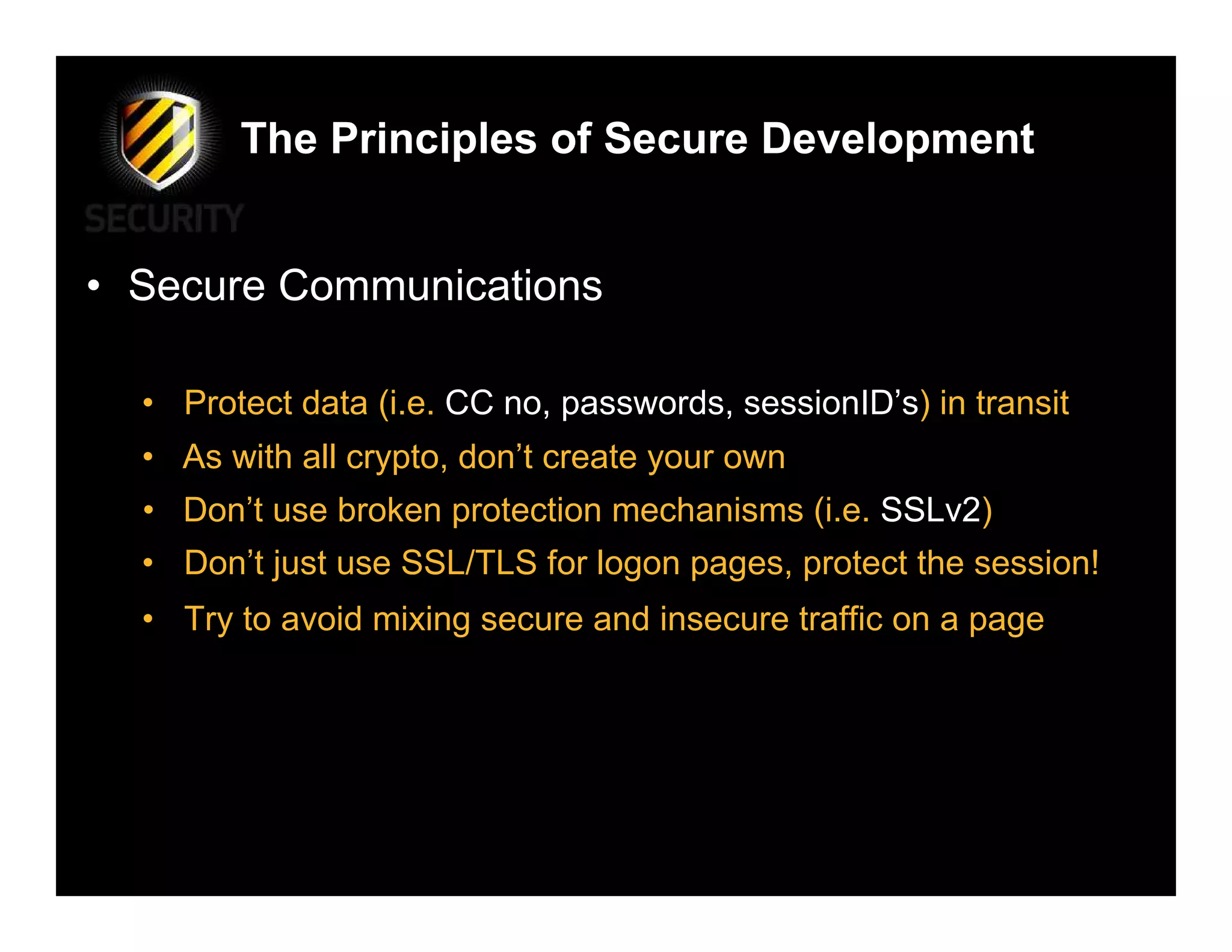 The Principles of Secure Development


• Secure Communications

  • Protect data (i.e. CC no, passwords, sessionID’s) in transit
  • As with all crypto, don’t create your own
  • Don’t use broken protection mechanisms (i.e. SSLv2)
  • Don’t just use SSL/TLS for logon pages, protect the session!
  • Try to avoid mixing secure and insecure traffic on a page
 