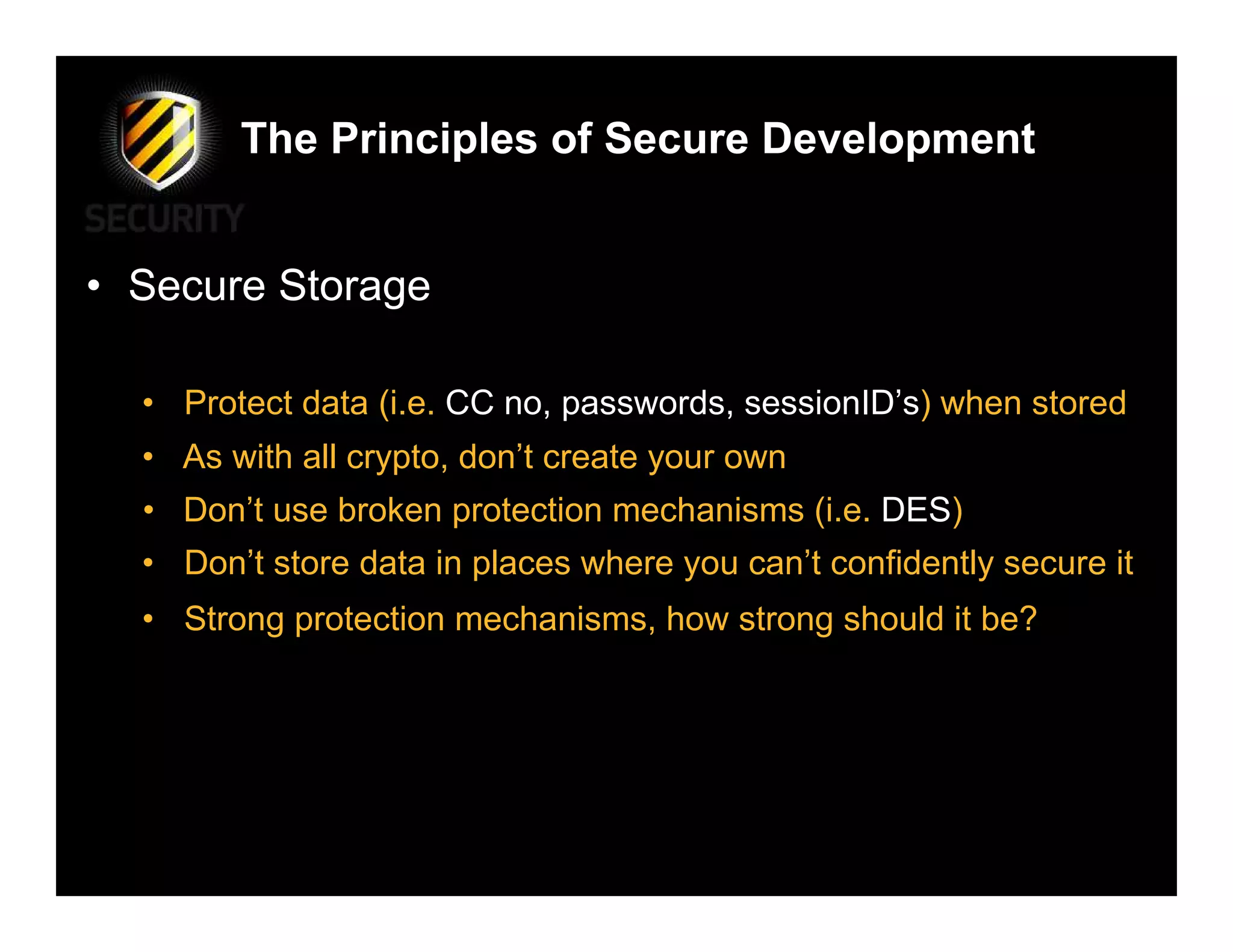 The Principles of Secure Development


• Secure Storage

  • Protect data (i.e. CC no, passwords, sessionID’s) when stored
  • As with all crypto, don’t create your own
  • Don’t use broken protection mechanisms (i.e. DES)
  • Don’t store data in places where you can’t confidently secure it
  • Strong protection mechanisms, how strong should it be?
 