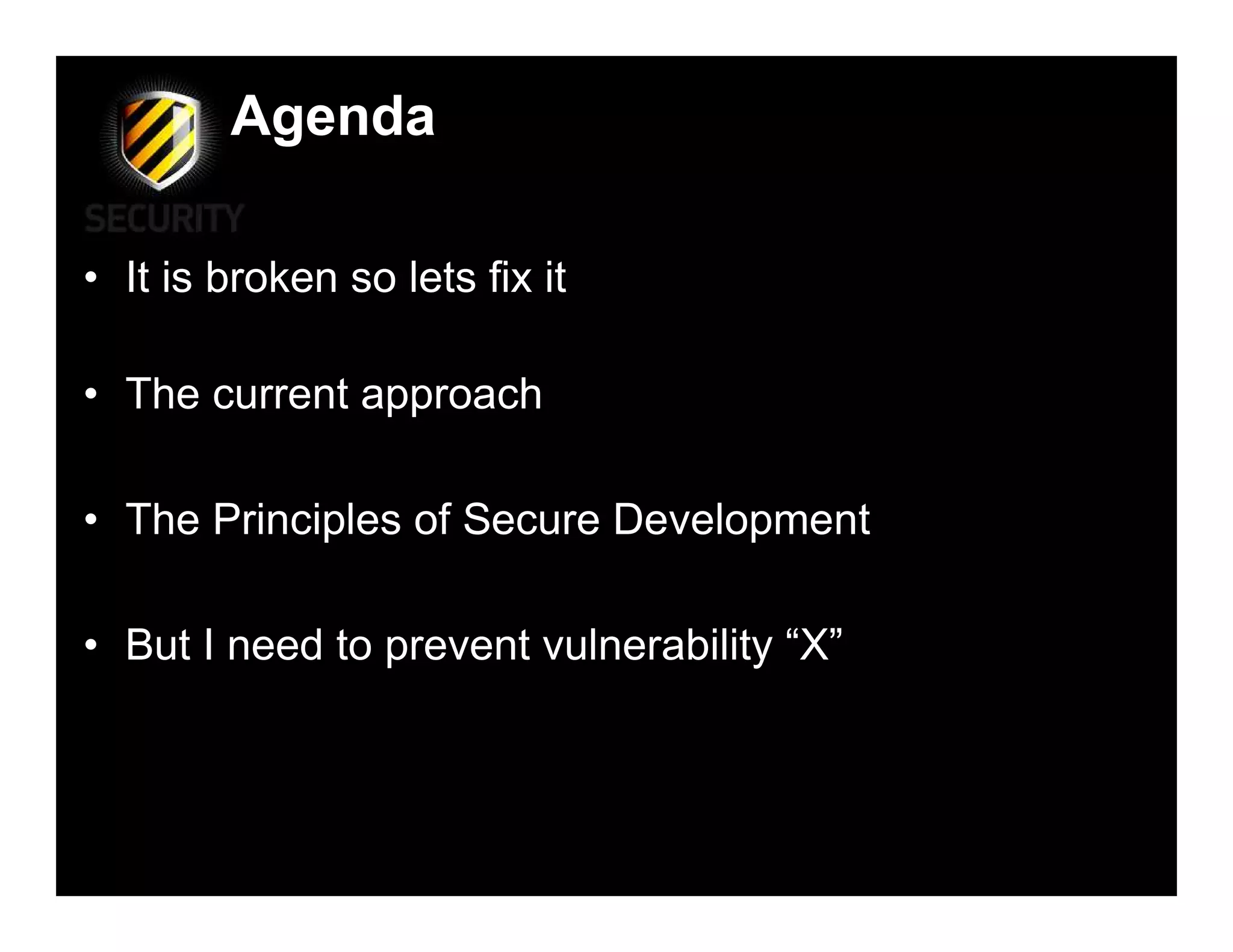 Agenda

• It is broken so lets fix it

• The current approach

• The Principles of Secure Development

• But I need to prevent vulnerability “X”
 