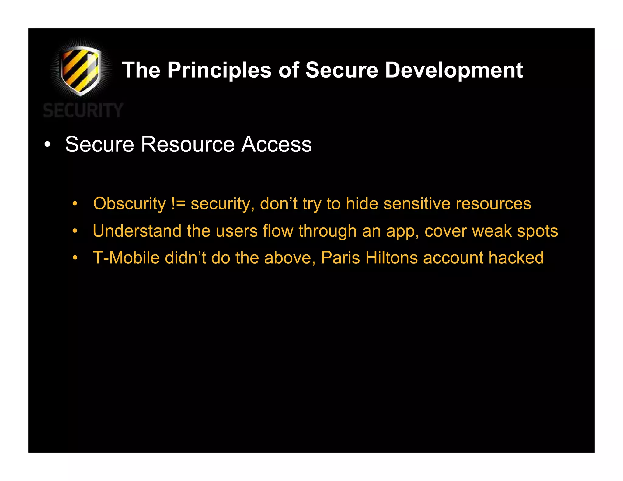 The Principles of Secure Development


• Secure Resource Access

  • Obscurity != security, don’t try to hide sensitive resources
  • Understand the users flow through an app, cover weak spots
  • T-Mobile didn’t do the above, Paris Hiltons account hacked
 