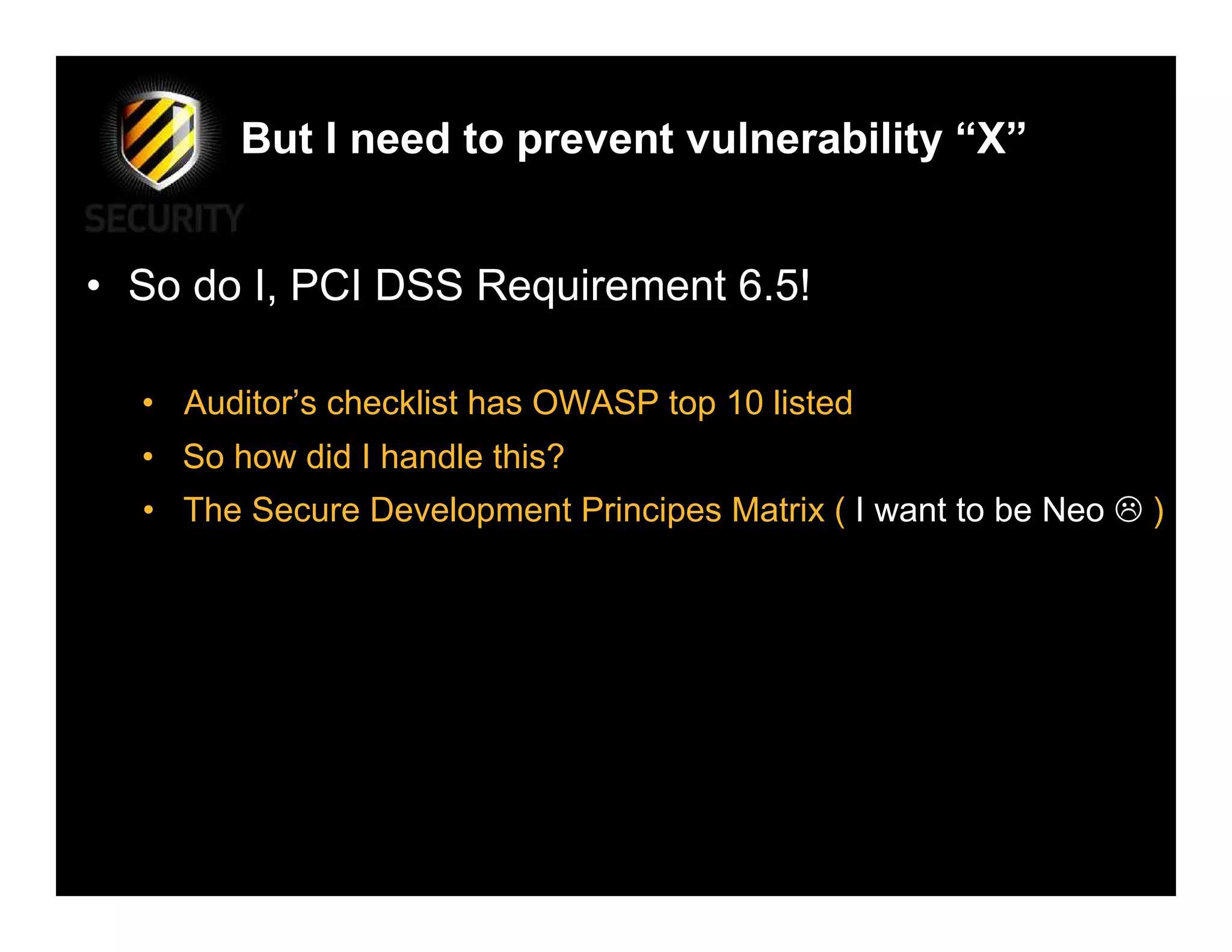But I need to prevent vulnerability “X”


• So do I, PCI DSS Requirement 6.5!

  • Auditor’s checklist has OWASP top 10 listed
  • So how did I handle this?
  • The Secure Development Principes Matrix ( I want to be Neo   )
 