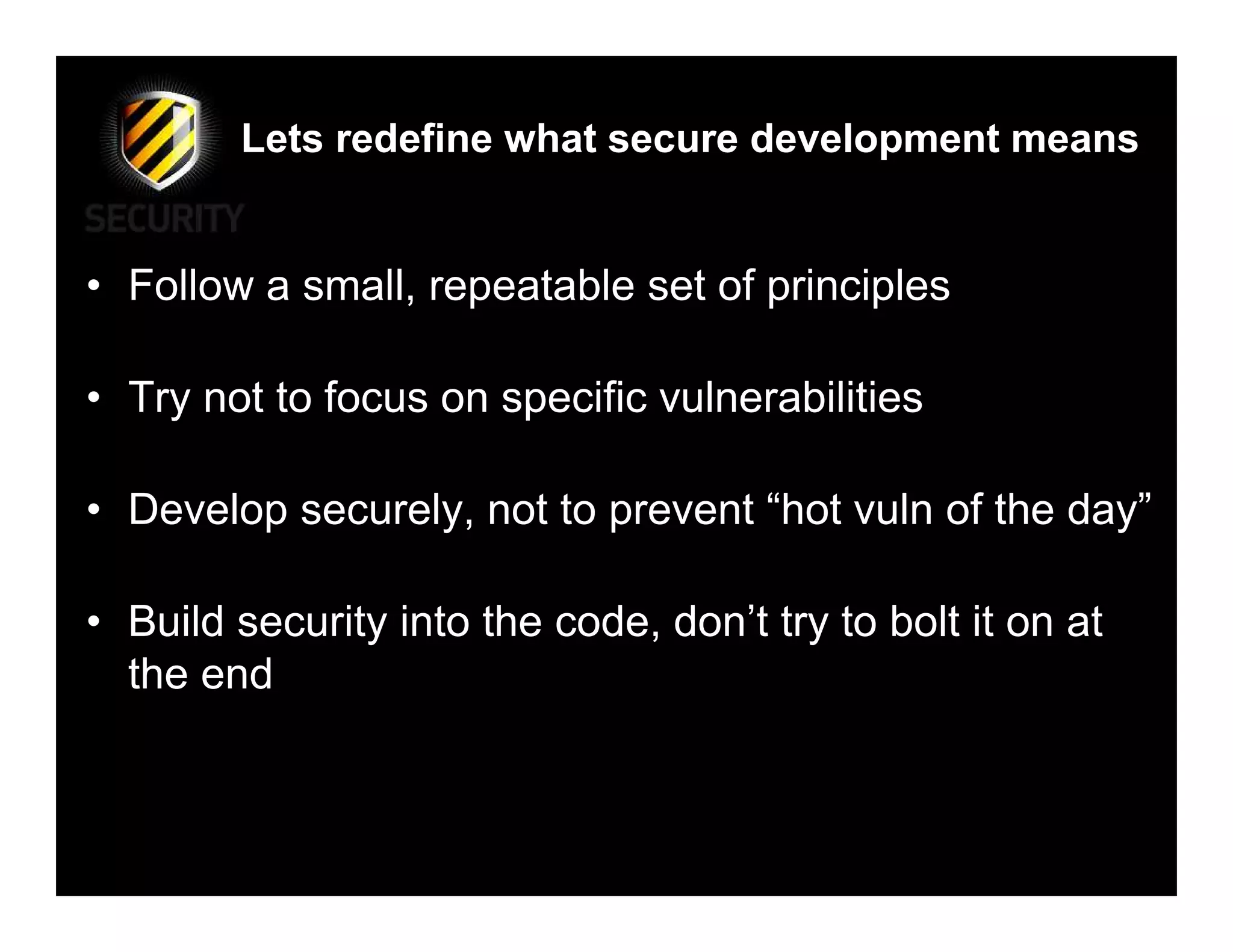 Lets redefine what secure development means


• Follow a small, repeatable set of principles

• Try not to focus on specific vulnerabilities

• Develop securely, not to prevent “hot vuln of the day”

• Build security into the code, don’t try to bolt it on at
  the end
 
