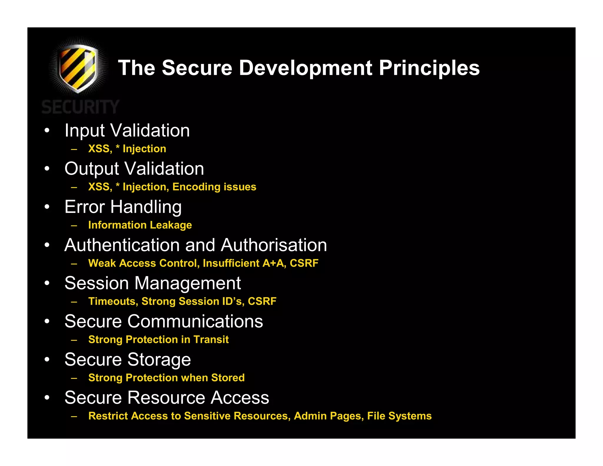 The Secure Development Principles

• Input Validation
   –   XSS, * Injection

• Output Validation
   –   XSS, * Injection, Encoding issues

• Error Handling
   –   Information Leakage

• Authentication and Authorisation
   –   Weak Access Control, Insufficient A+A, CSRF

• Session Management
   –   Timeouts, Strong Session ID’s, CSRF

• Secure Communications
   –   Strong Protection in Transit

• Secure Storage
   –   Strong Protection when Stored

• Secure Resource Access
   –   Restrict Access to Sensitive Resources, Admin Pages, File Systems
 