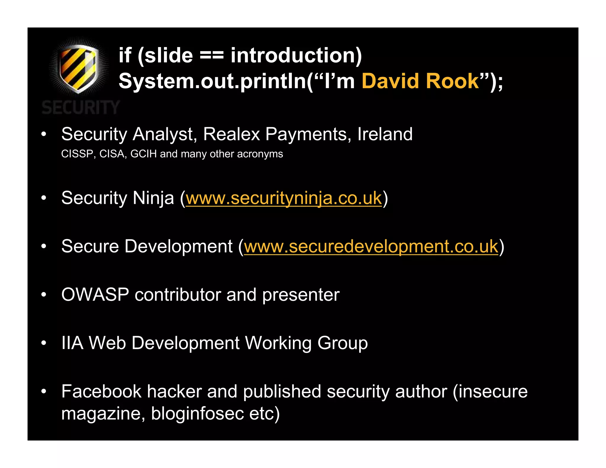 if (slide == introduction)
            System.out.println(“I’m David Rook”);

• Security Analyst, Realex Payments, Ireland
  CISSP, CISA, GCIH and many other acronyms



• Security Ninja (www.securityninja.co.uk)

• Secure Development (www.securedevelopment.co.uk)

• OWASP contributor and presenter

• IIA Web Development Working Group

• Facebook hacker and published security author (insecure
  magazine, bloginfosec etc)
 