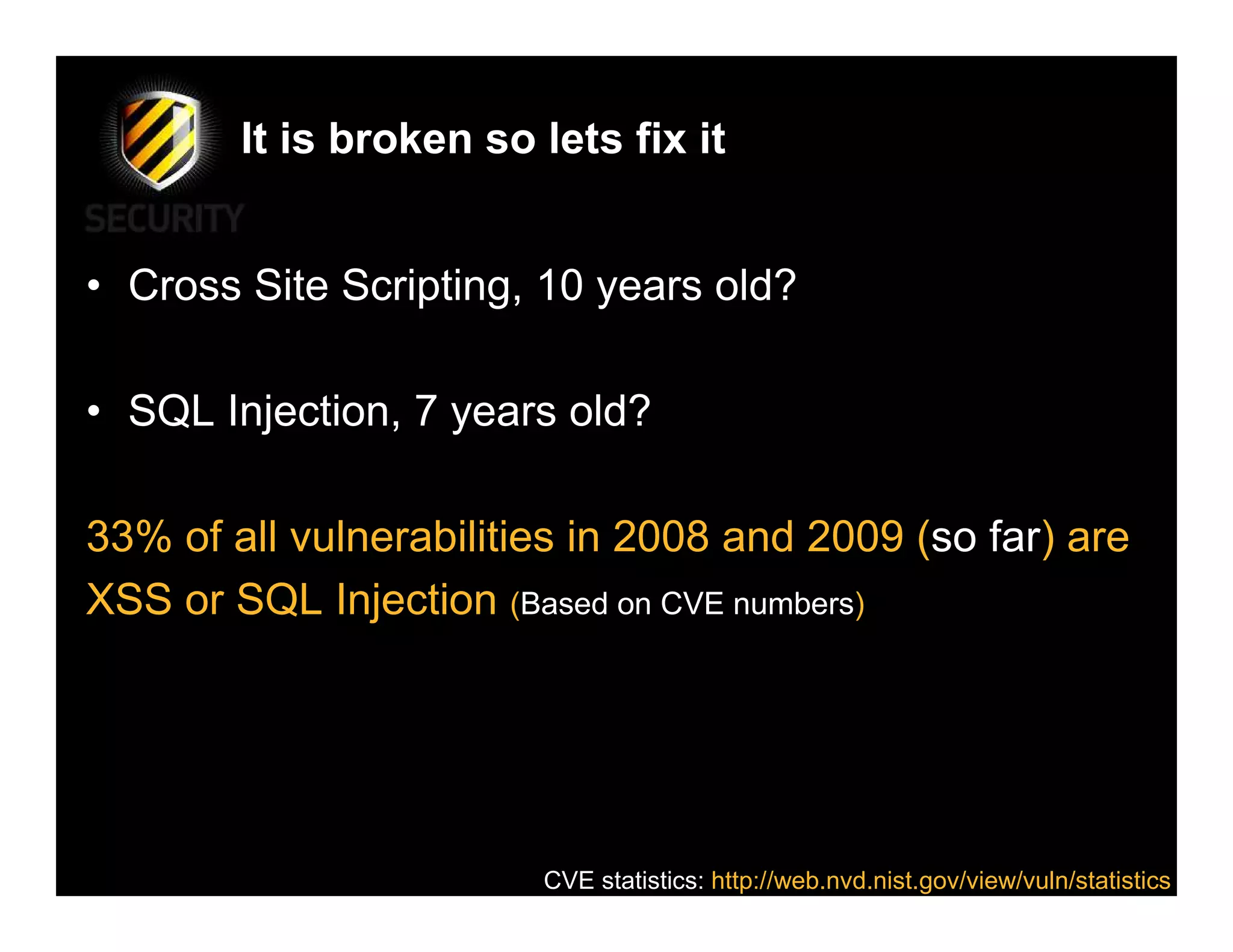 It is broken so lets fix it


• Cross Site Scripting, 10 years old?

• SQL Injection, 7 years old?

33% of all vulnerabilities in 2008 and 2009 (so far) are
XSS or SQL Injection (Based on CVE numbers)




                        CVE statistics: http://web.nvd.nist.gov/view/vuln/statistics
 