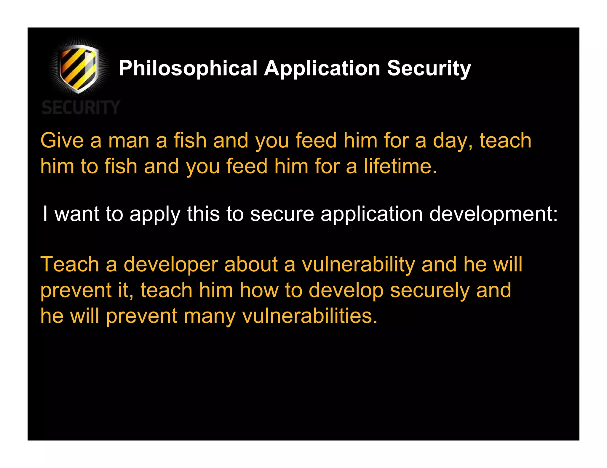 Philosophical Application Security


Give a man a fish and you feed him for a day, teach
him to fish and you feed him for a lifetime.

I want to apply this to secure application development:

Teach a developer about a vulnerability and he will
prevent it, teach him how to develop securely and
he will prevent many vulnerabilities.
 