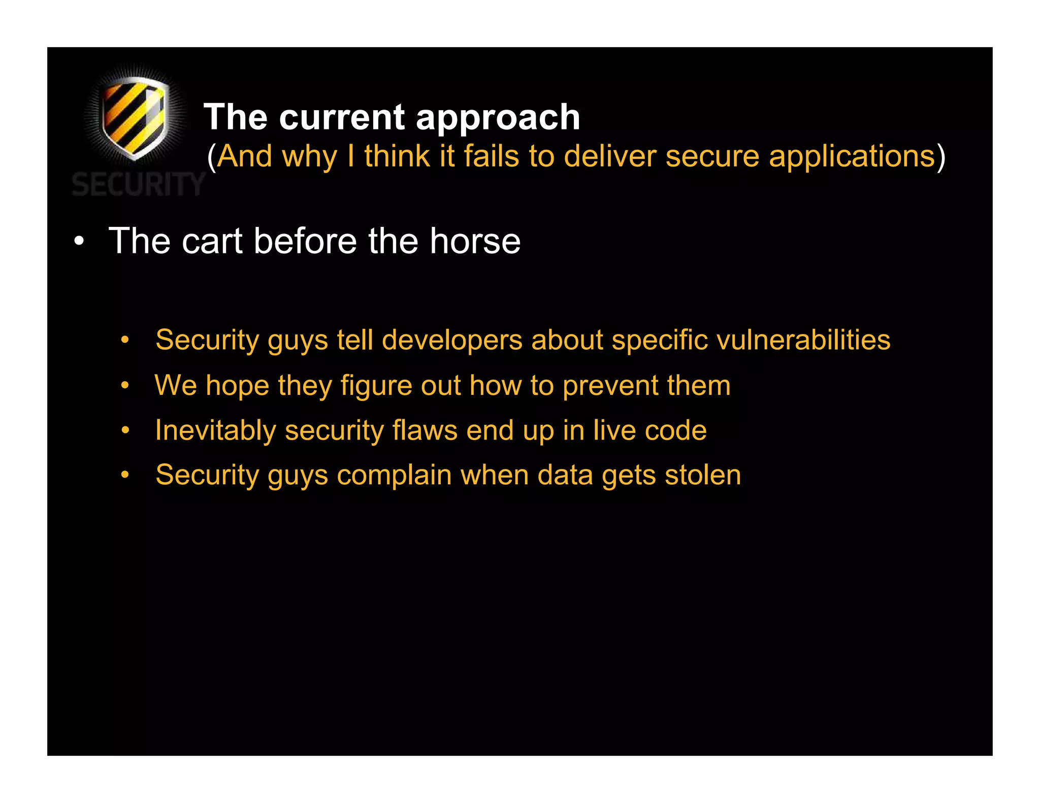 The current approach
        (And why I think it fails to deliver secure applications)

• The cart before the horse

  • Security guys tell developers about specific vulnerabilities
  • We hope they figure out how to prevent them
  • Inevitably security flaws end up in live code
  • Security guys complain when data gets stolen
 