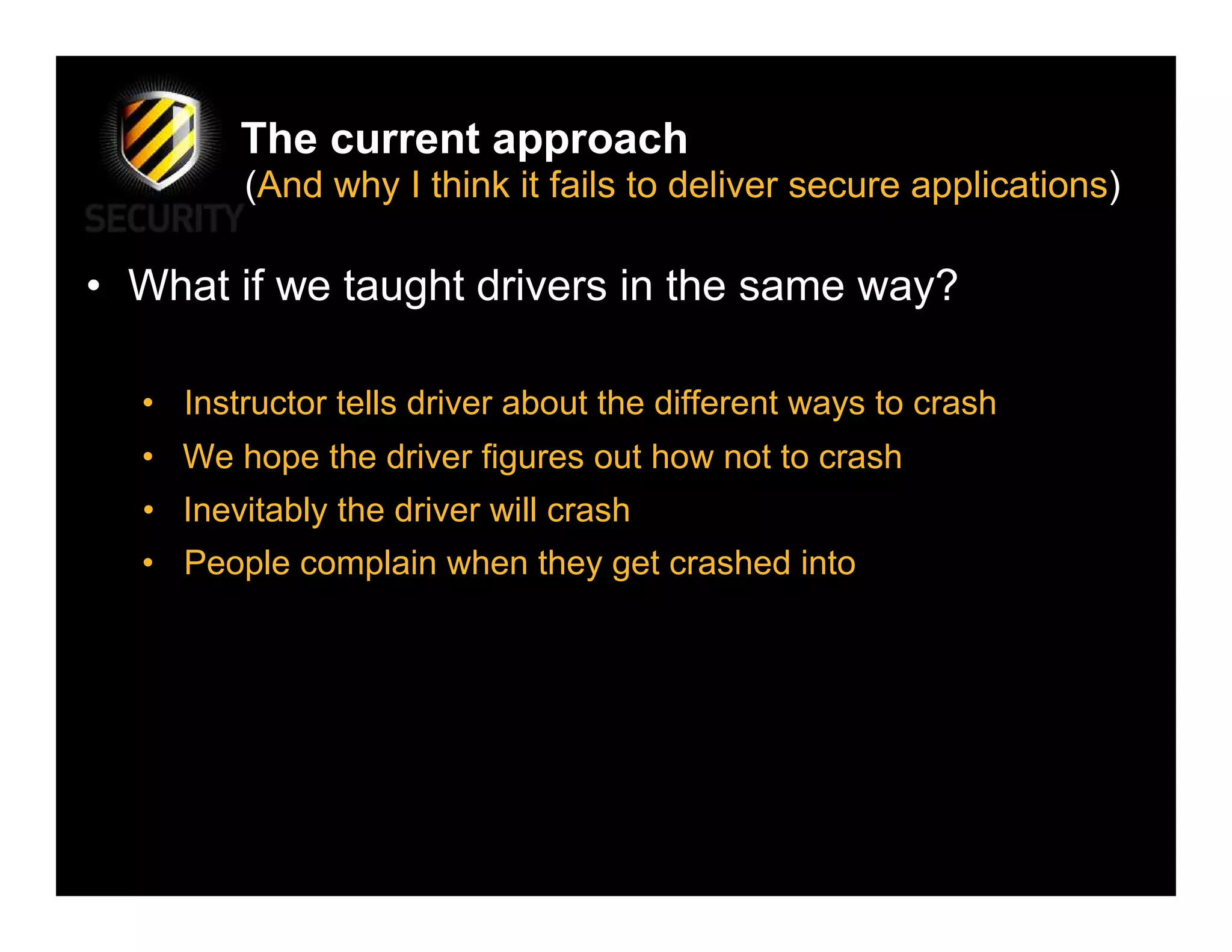 The current approach
         (And why I think it fails to deliver secure applications)

• What if we taught drivers in the same way?

  • Instructor tells driver about the different ways to crash
  • We hope the driver figures out how not to crash
  • Inevitably the driver will crash
  • People complain when they get crashed into
 