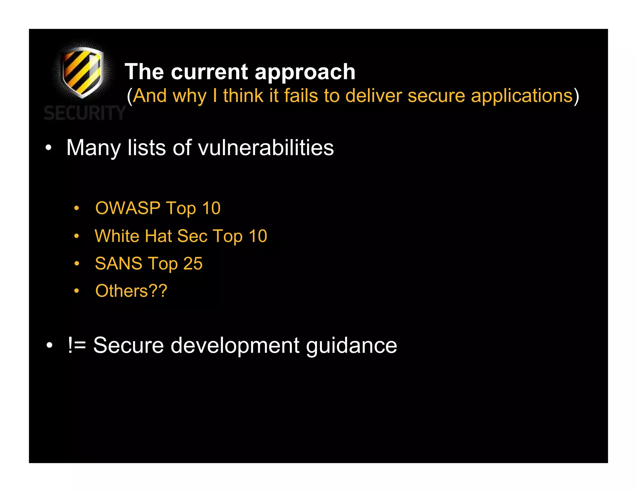 The current approach
         (And why I think it fails to deliver secure applications)

• Many lists of vulnerabilities

   • OWASP Top 10
   • White Hat Sec Top 10
   • SANS Top 25
   • Others??


• != Secure development guidance
 