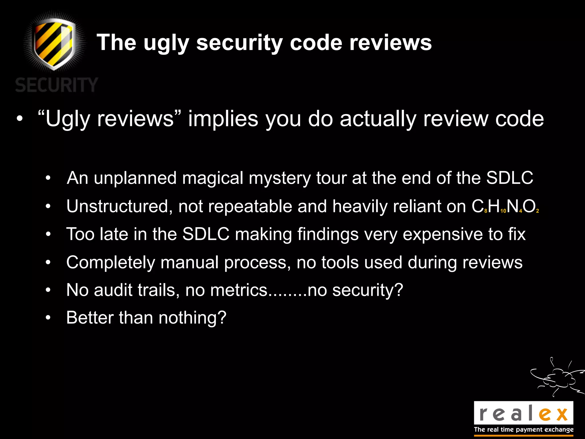 The ugly security code reviews


• “Ugly reviews” implies you do actually review code

  • An unplanned magical mystery tour at the end of the SDLC
  • Unstructured, not repeatable and heavily reliant on C H N O
                                                        8   10   4   2




  • Too late in the SDLC making findings very expensive to fix
  • Completely manual process, no tools used during reviews
  • No audit trails, no metrics........no security?
  • Better than nothing?
 