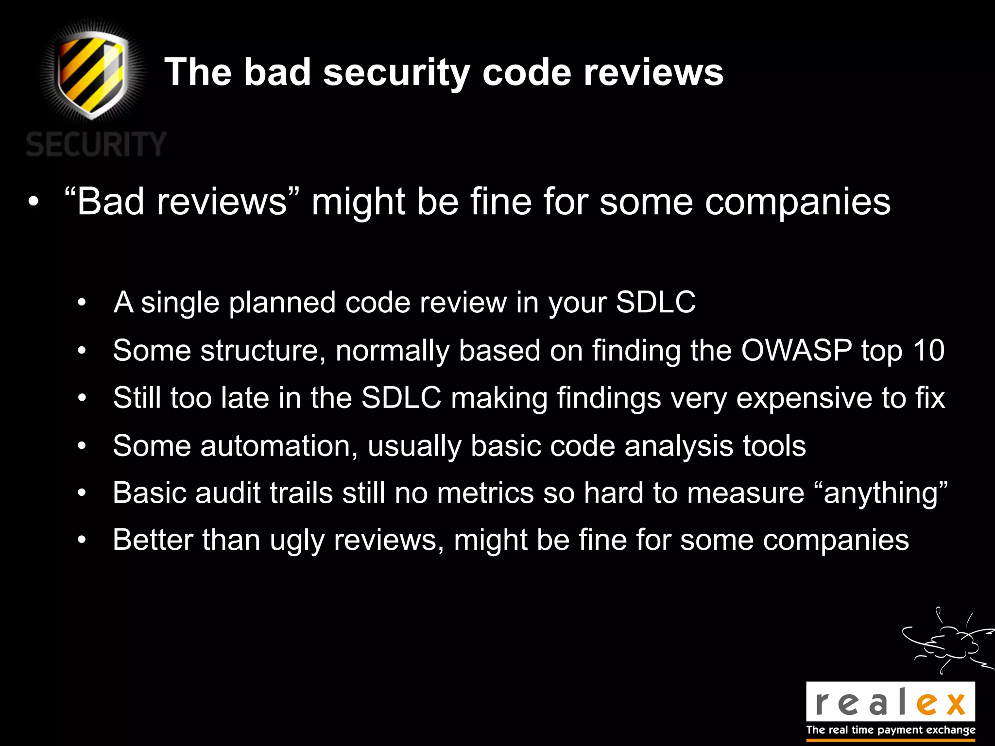 The bad security code reviews


• “Bad reviews” might be fine for some companies

  • A single planned code review in your SDLC
  • Some structure, normally based on finding the OWASP top 10
  • Still too late in the SDLC making findings very expensive to fix
  • Some automation, usually basic code analysis tools
  • Basic audit trails still no metrics so hard to measure “anything”
  • Better than ugly reviews, might be fine for some companies
 