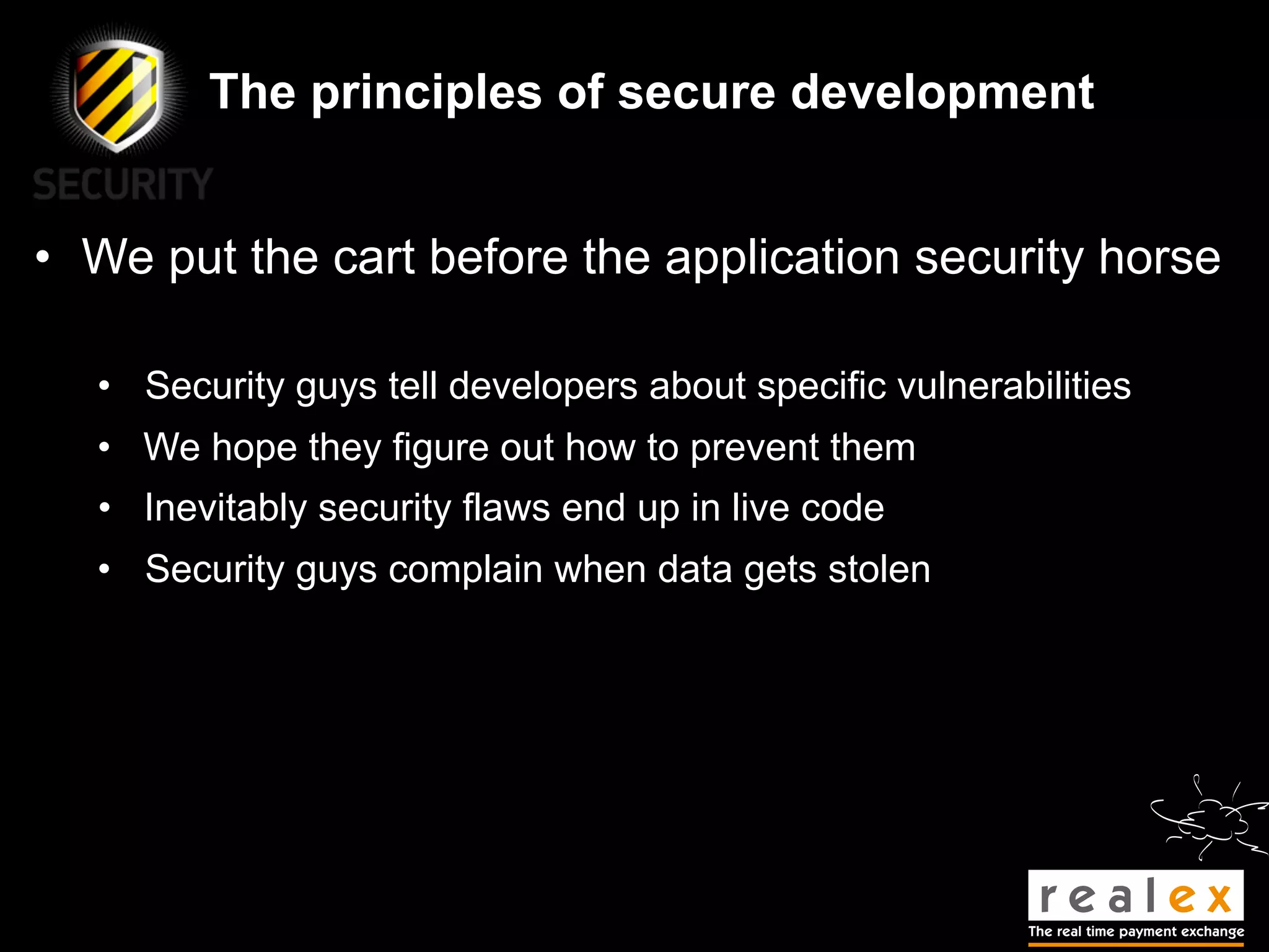The principles of secure development


• We put the cart before the application security horse

  • Security guys tell developers about specific vulnerabilities
  • We hope they figure out how to prevent them
  • Inevitably security flaws end up in live code
  • Security guys complain when data gets stolen
 
