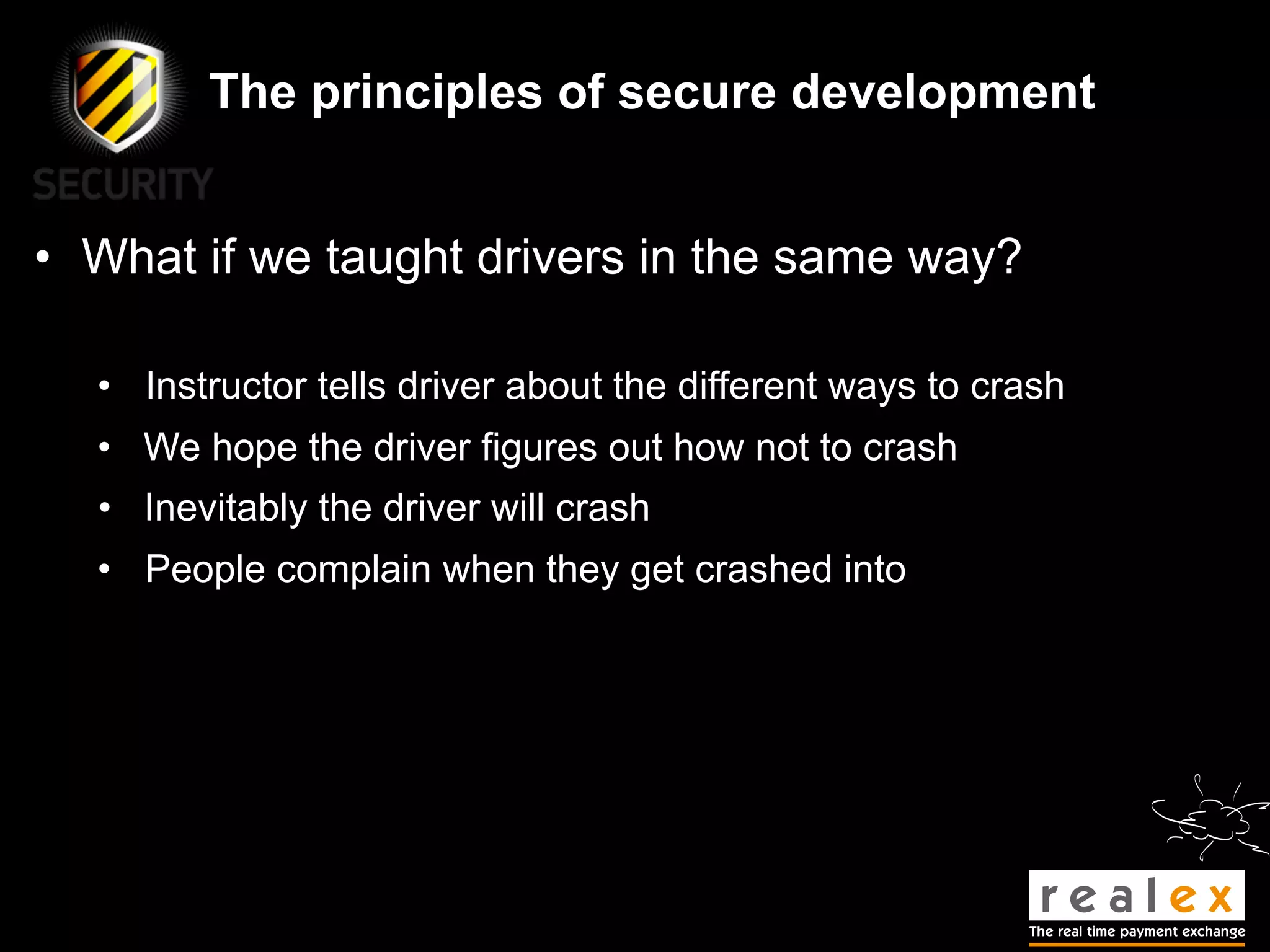 The principles of secure development


• What if we taught drivers in the same way?

  • Instructor tells driver about the different ways to crash
  • We hope the driver figures out how not to crash
  • Inevitably the driver will crash
  • People complain when they get crashed into
 