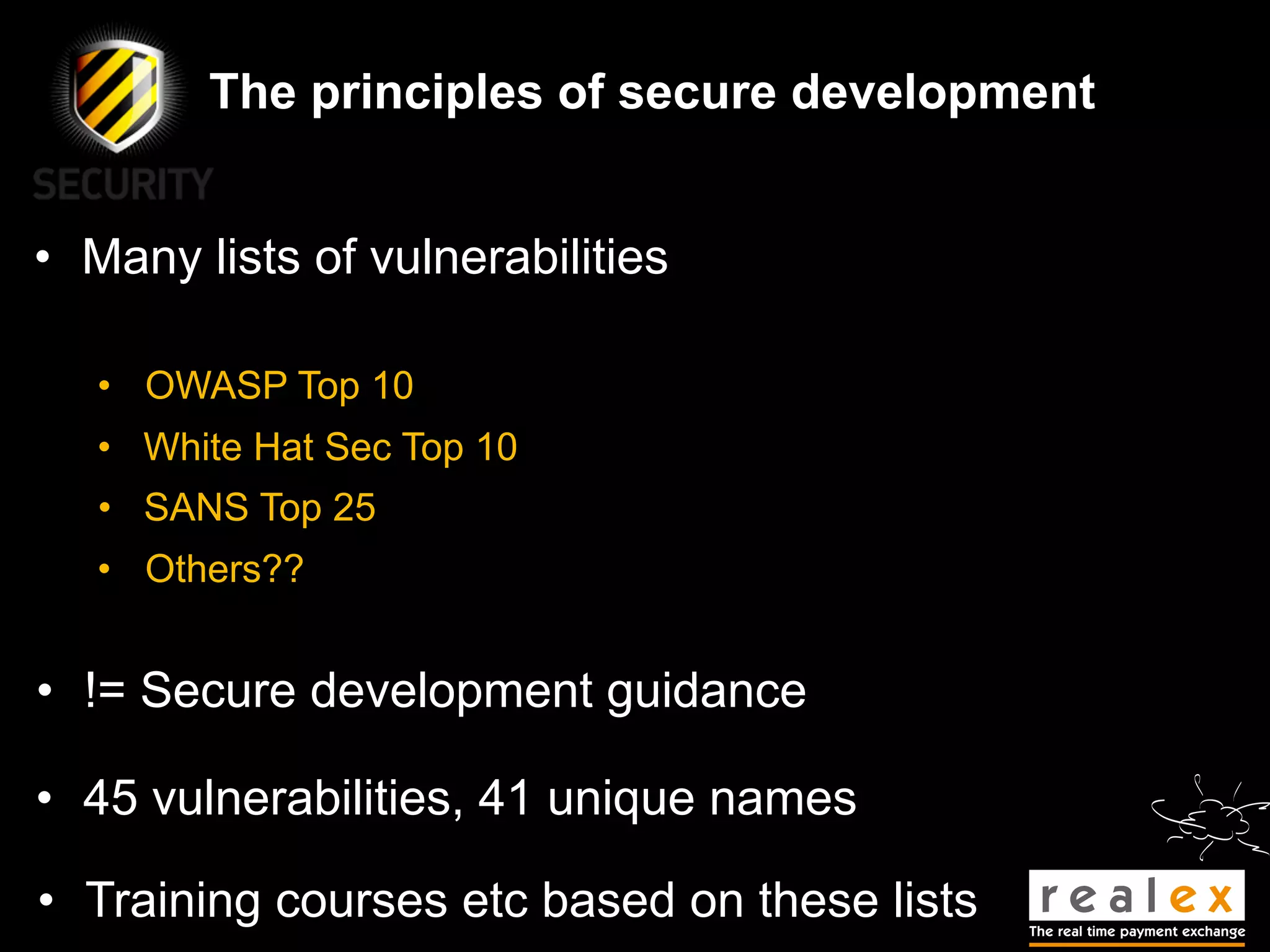 The principles of secure development


• Many lists of vulnerabilities

   • OWASP Top 10
   • White Hat Sec Top 10
   • SANS Top 25
   • Others??


• != Secure development guidance

• 45 vulnerabilities, 41 unique names

• Training courses etc based on these lists
 