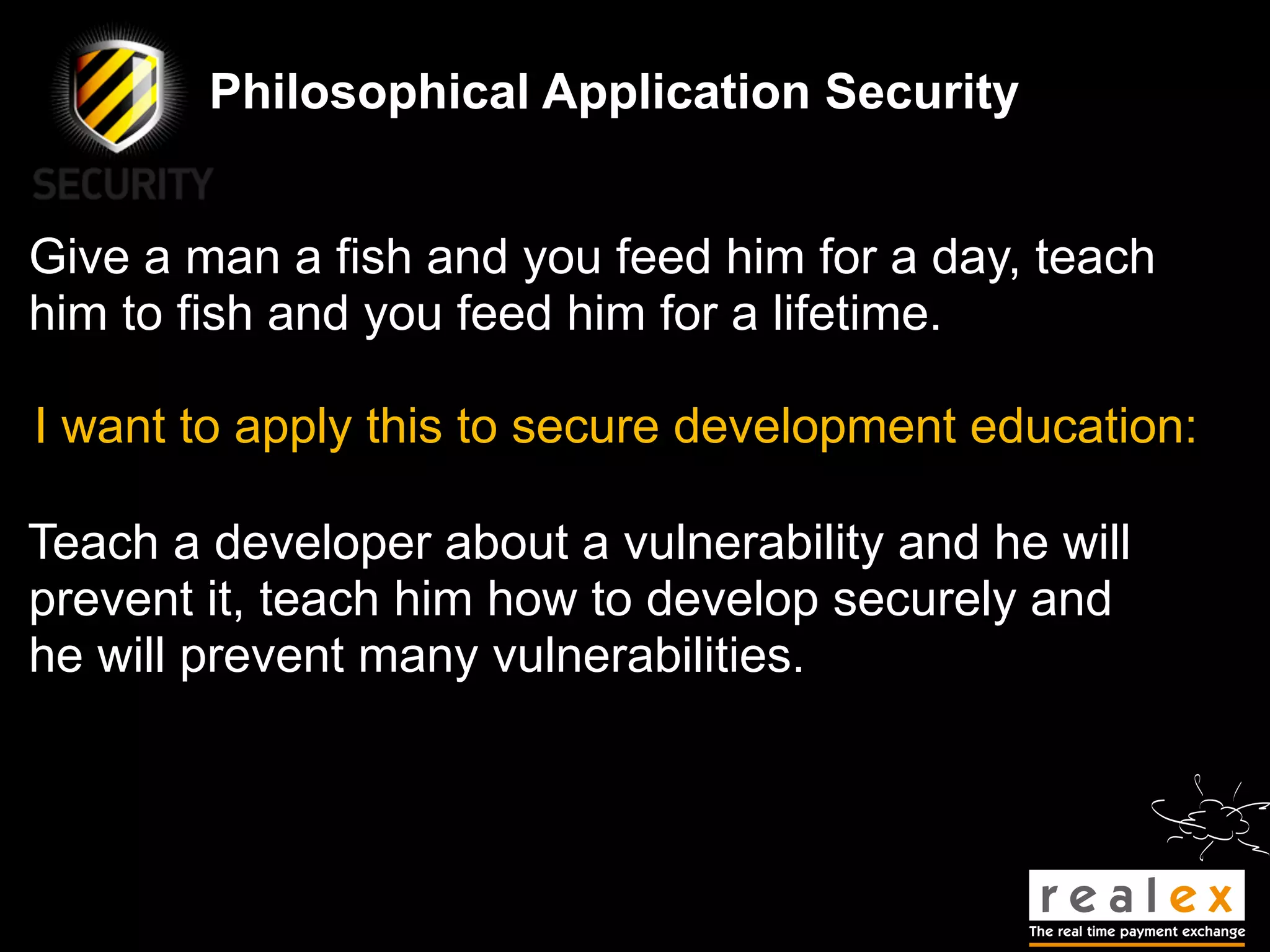 Philosophical Application Security


Give a man a fish and you feed him for a day, teach
him to fish and you feed him for a lifetime.

I want to apply this to secure development education:

Teach a developer about a vulnerability and he will
prevent it, teach him how to develop securely and
he will prevent many vulnerabilities.
 