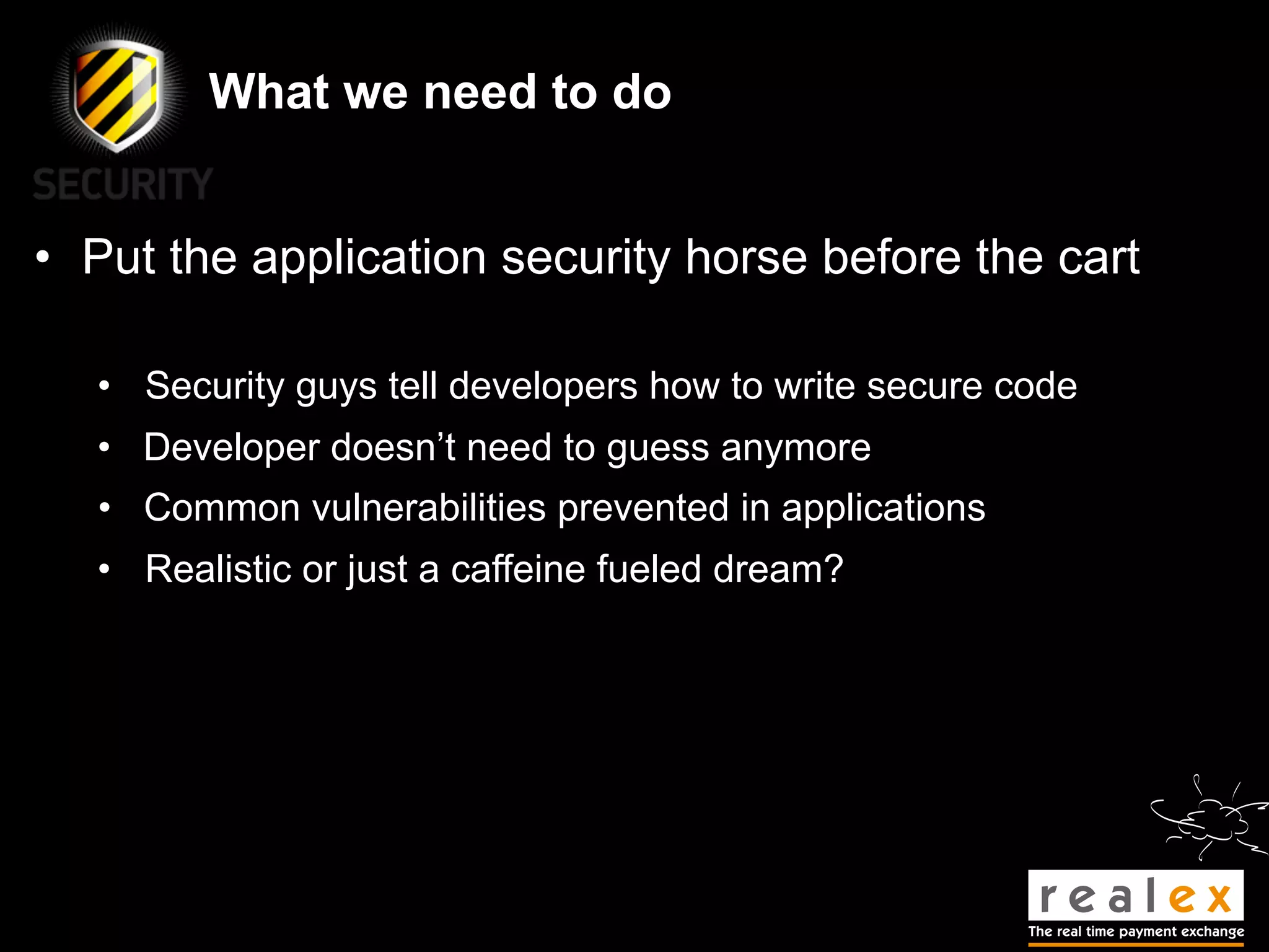 What we need to do


• Put the application security horse before the cart

  • Security guys tell developers how to write secure code
  • Developer doesn’t need to guess anymore
   • Common vulnerabilities prevented in applications
  • Realistic or just a caffeine fueled dream?
 