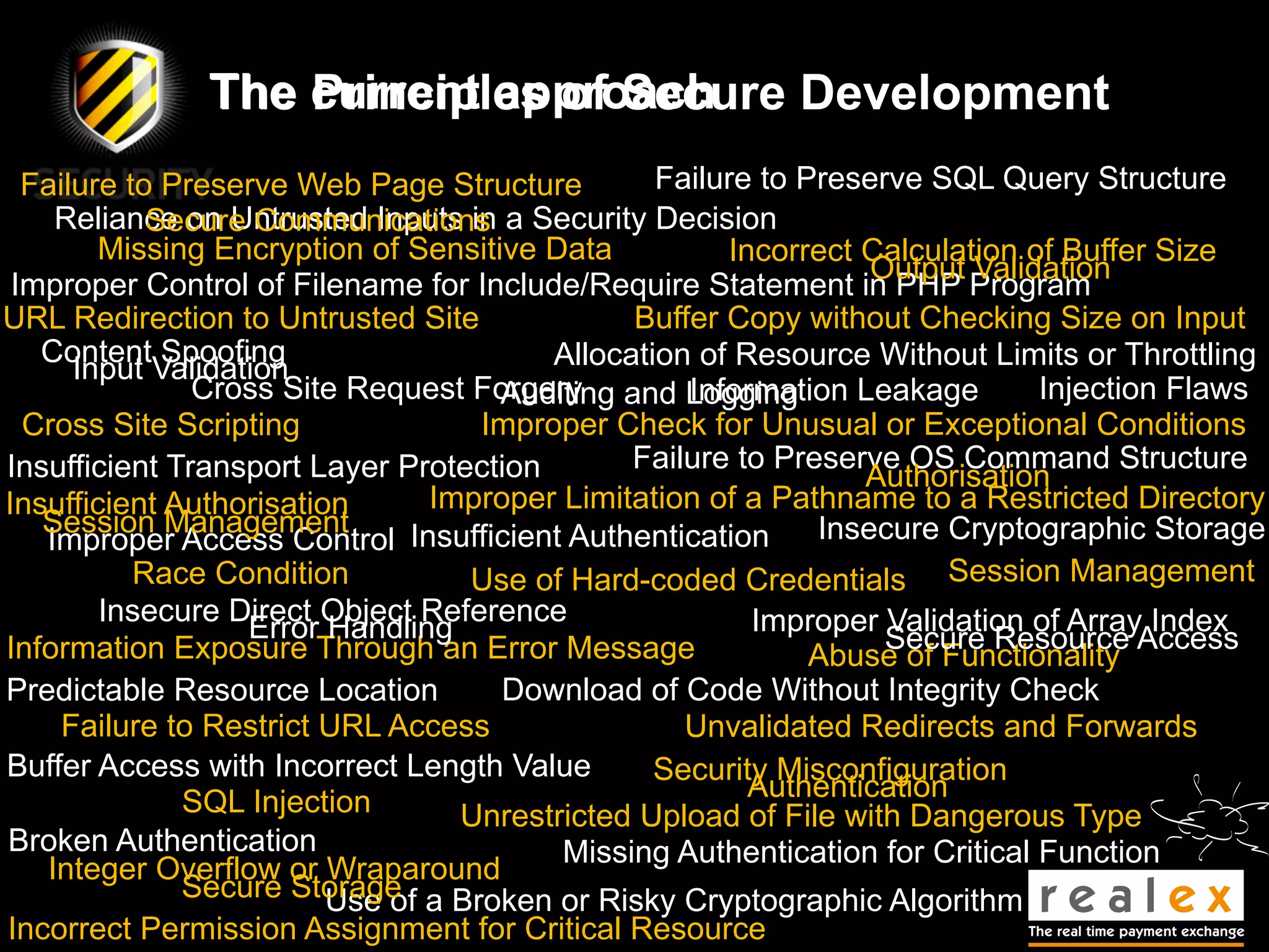 The current approach
                   Principles of Secure Development
  Failure to Preserve Web Page Structure        Failure to Preserve SQL Query Structure
    Reliance on Untrusted Inputs in a Security Decision
            Secure Communications
        Missing Encryption of Sensitive Data         Incorrect Calculation of Buffer Size
                                                                Output Validation
 Improper Control of Filename for Include/Require Statement in PHP Program
URL Redirection to Untrusted Site             Buffer Copy without Checking Size on Input
   Content Spoofing                     Allocation of Resource Without Limits or Throttling
      Input Validation
               Cross Site Request Forgery and Logging
                                     Auditing     Information Leakage        Injection Flaws
  Cross Site Scripting             Improper Check for Unusual or Exceptional Conditions
Insufficient Transport Layer Protection       Failure to Preserve OS Command Structure
                                                               Authorisation
Insufficient Authorisation      Improper Limitation of a Pathname to a Restricted Directory
   Session Management                                       Insecure Cryptographic Storage
   Improper Access Control Insufficient Authentication
           Race Condition         Use of Hard-coded Credentials Session Management
        Insecure Direct Object Reference               Improper Validation of Array Index
                   Error Handling                                Secure Resource Access
Information Exposure Through an Error Message               Abuse of Functionality
Predictable Resource Location        Download of Code Without Integrity Check
     Failure to Restrict URL Access               Unvalidated Redirects and Forwards
Buffer Access with Incorrect Length Value       Security Misconfiguration
              SQL Injection                            Authentication
                                  Unrestricted Upload of File with Dangerous Type
Broken Authentication                    Missing Authentication for Critical Function
   Integer Overflow or Wraparound
              Secure Storage a Broken or Risky Cryptographic Algorithm
                         Use of
Incorrect Permission Assignment for Critical Resource
 