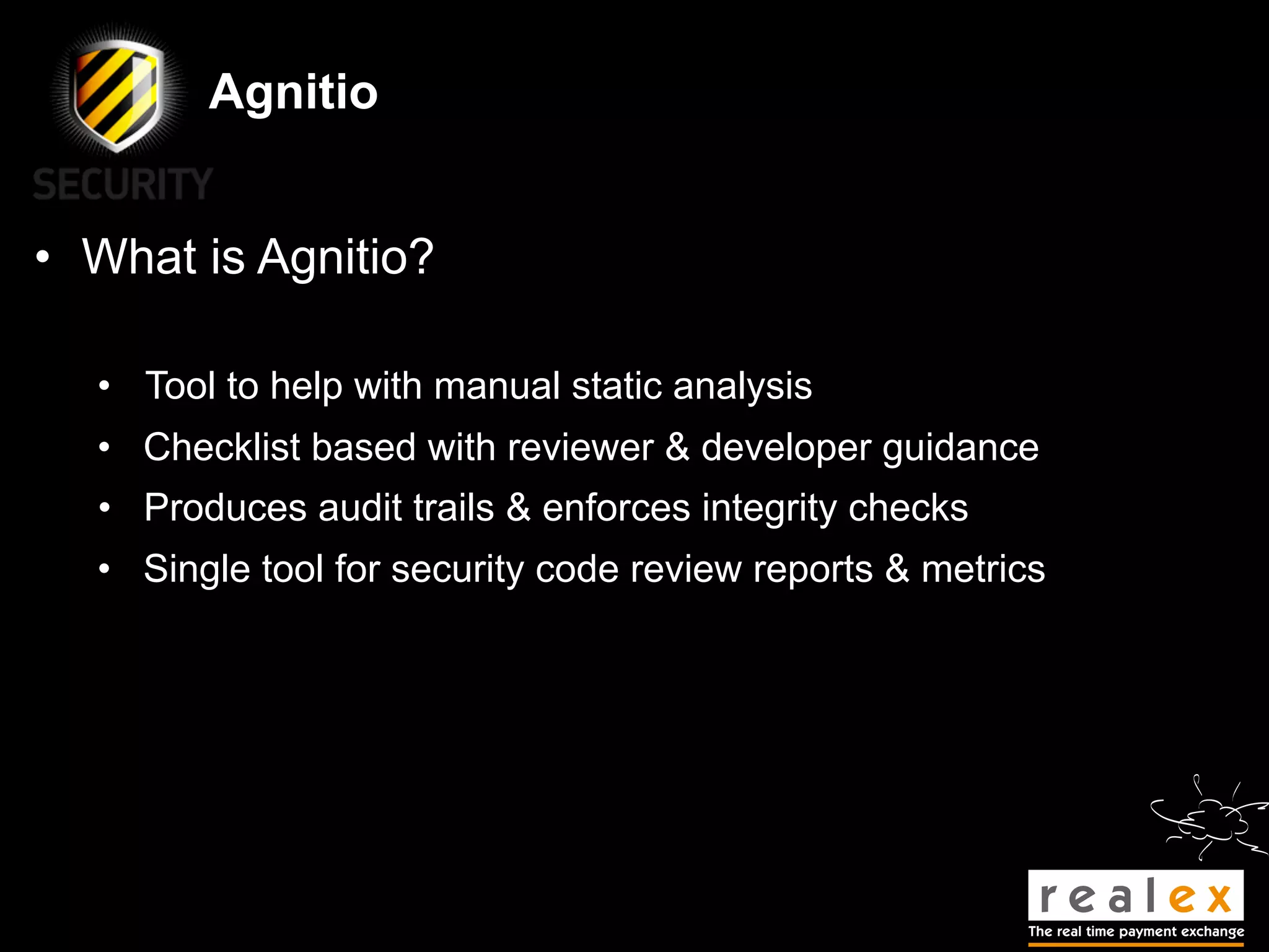 Agnitio


• What is Agnitio?

  • Tool to help with manual static analysis
  • Checklist based with reviewer & developer guidance
  • Produces audit trails & enforces integrity checks
  • Single tool for security code review reports & metrics
 