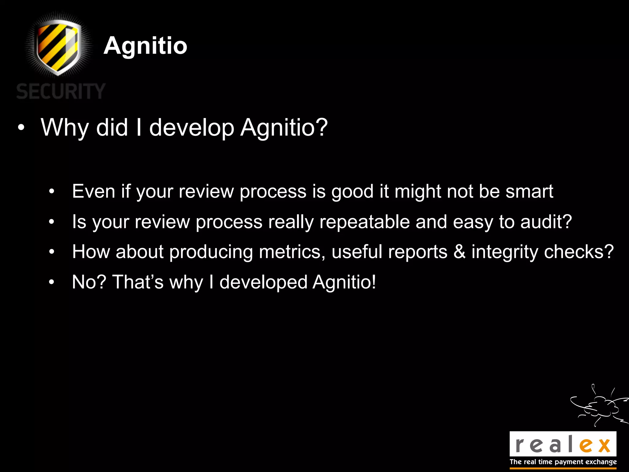 Agnitio


• Why did I develop Agnitio?

  • Even if your review process is good it might not be smart
  • Is your review process really repeatable and easy to audit?
  • How about producing metrics, useful reports & integrity checks?
  • No? That’s why I developed Agnitio!
 