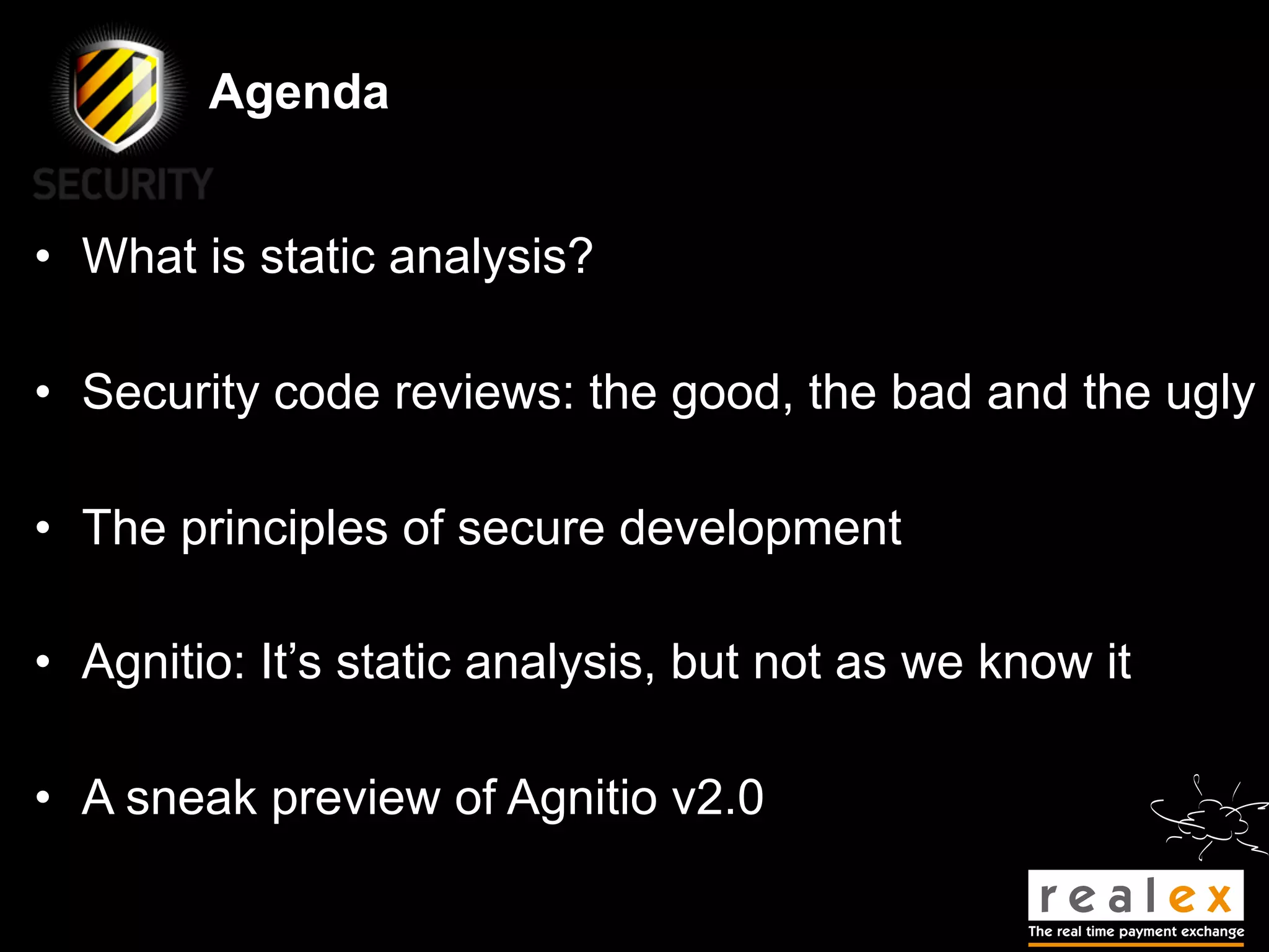 Agenda


• What is static analysis?

• Security code reviews: the good, the bad and the ugly

• The principles of secure development

• Agnitio: It’s static analysis, but not as we know it

• A sneak preview of Agnitio v2.0
 