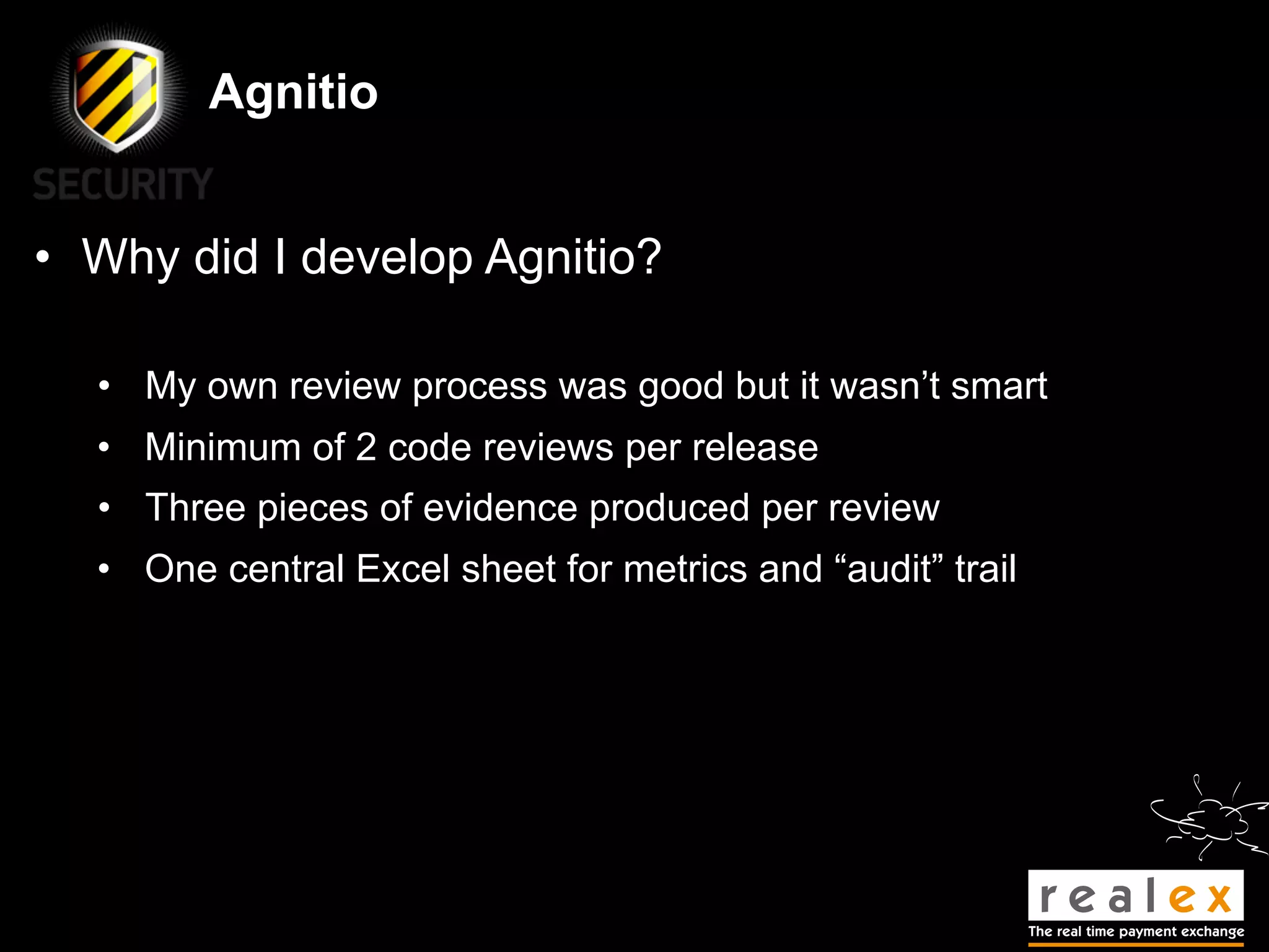 Agnitio


• Why did I develop Agnitio?

  • My own review process was good but it wasn’t smart
  • Minimum of 2 code reviews per release
  • Three pieces of evidence produced per review
  • One central Excel sheet for metrics and “audit” trail
 