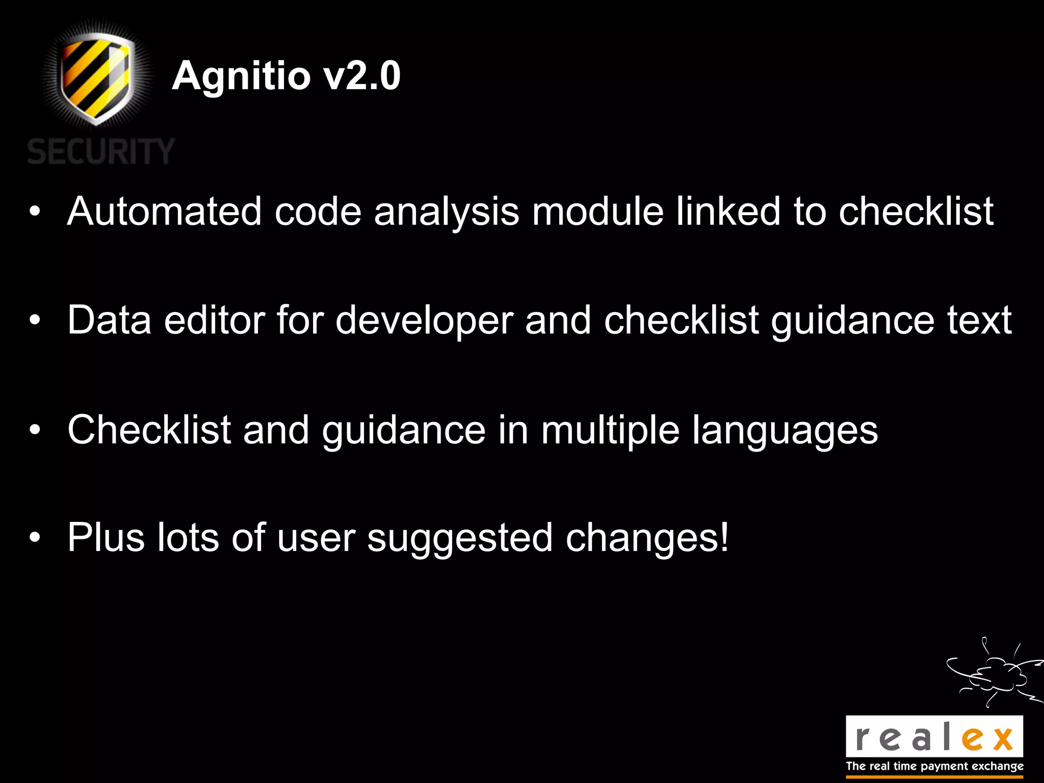 Agnitio v2.0


• Automated code analysis module linked to checklist

• Data editor for developer and checklist guidance text

• Checklist and guidance in multiple languages

• Plus lots of user suggested changes!
 