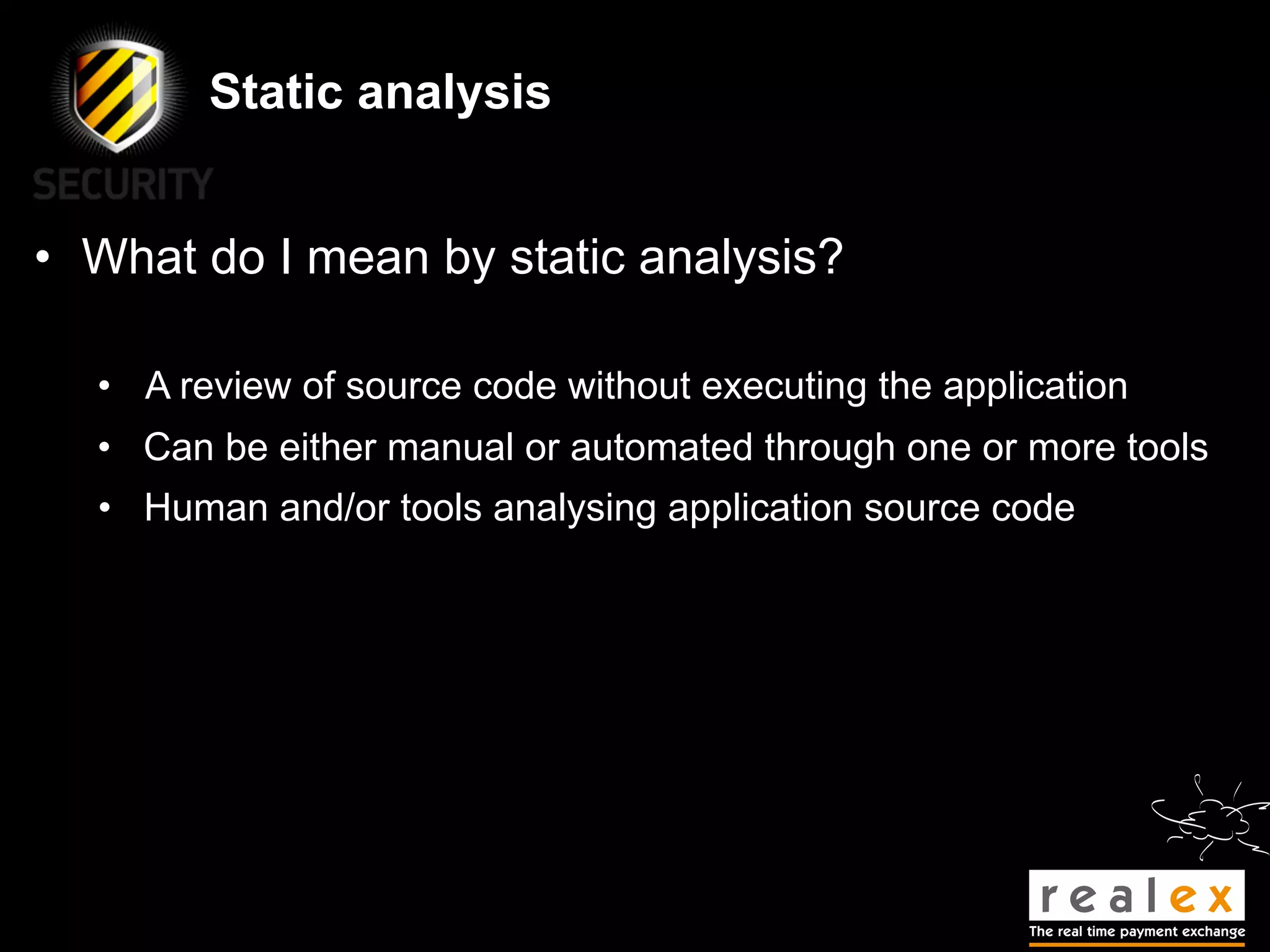 Static analysis


• What do I mean by static analysis?

  • A review of source code without executing the application
  • Can be either manual or automated through one or more tools
  • Human and/or tools analysing application source code
 