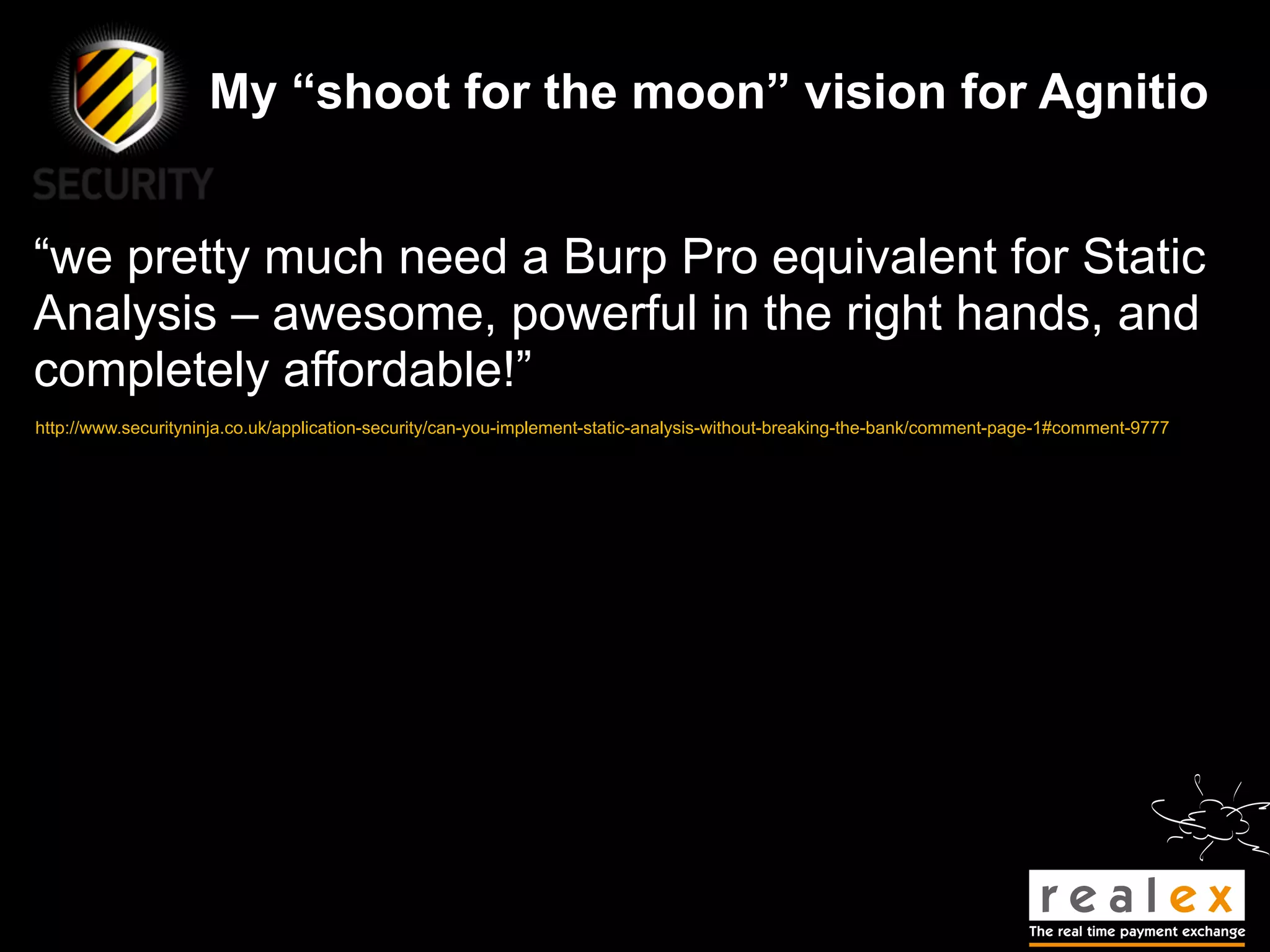 My “shoot for the moon” vision for Agnitio


“we pretty much need a Burp Pro equivalent for Static
Analysis – awesome, powerful in the right hands, and
completely affordable!”
http://www.securityninja.co.uk/application-security/can-you-implement-static-analysis-without-breaking-the-bank/comment-page-1#comment-9777
 