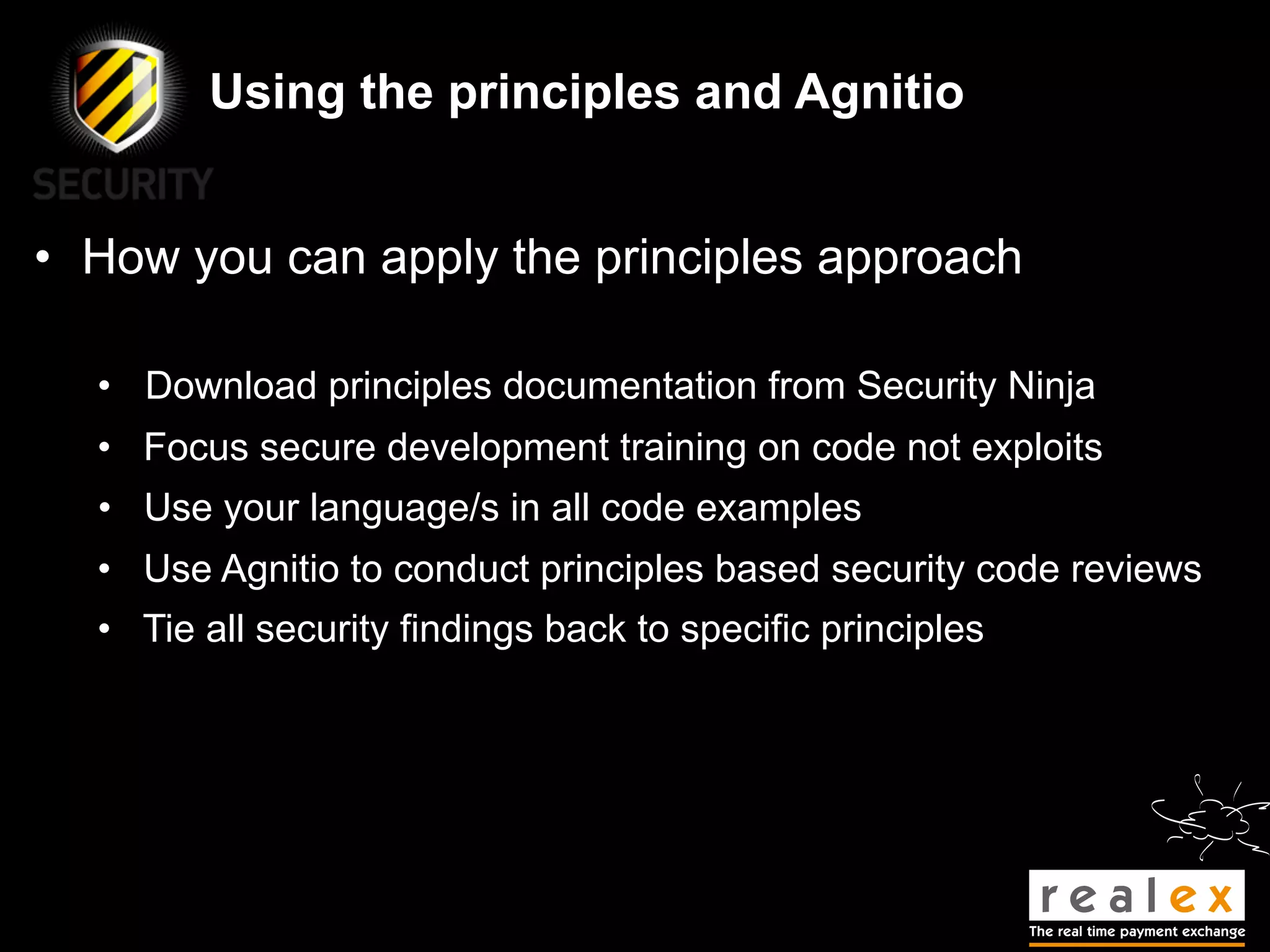 Using the principles and Agnitio


• How you can apply the principles approach

  • Download principles documentation from Security Ninja
  • Focus secure development training on code not exploits
  • Use your language/s in all code examples
  • Use Agnitio to conduct principles based security code reviews
  • Tie all security findings back to specific principles
 