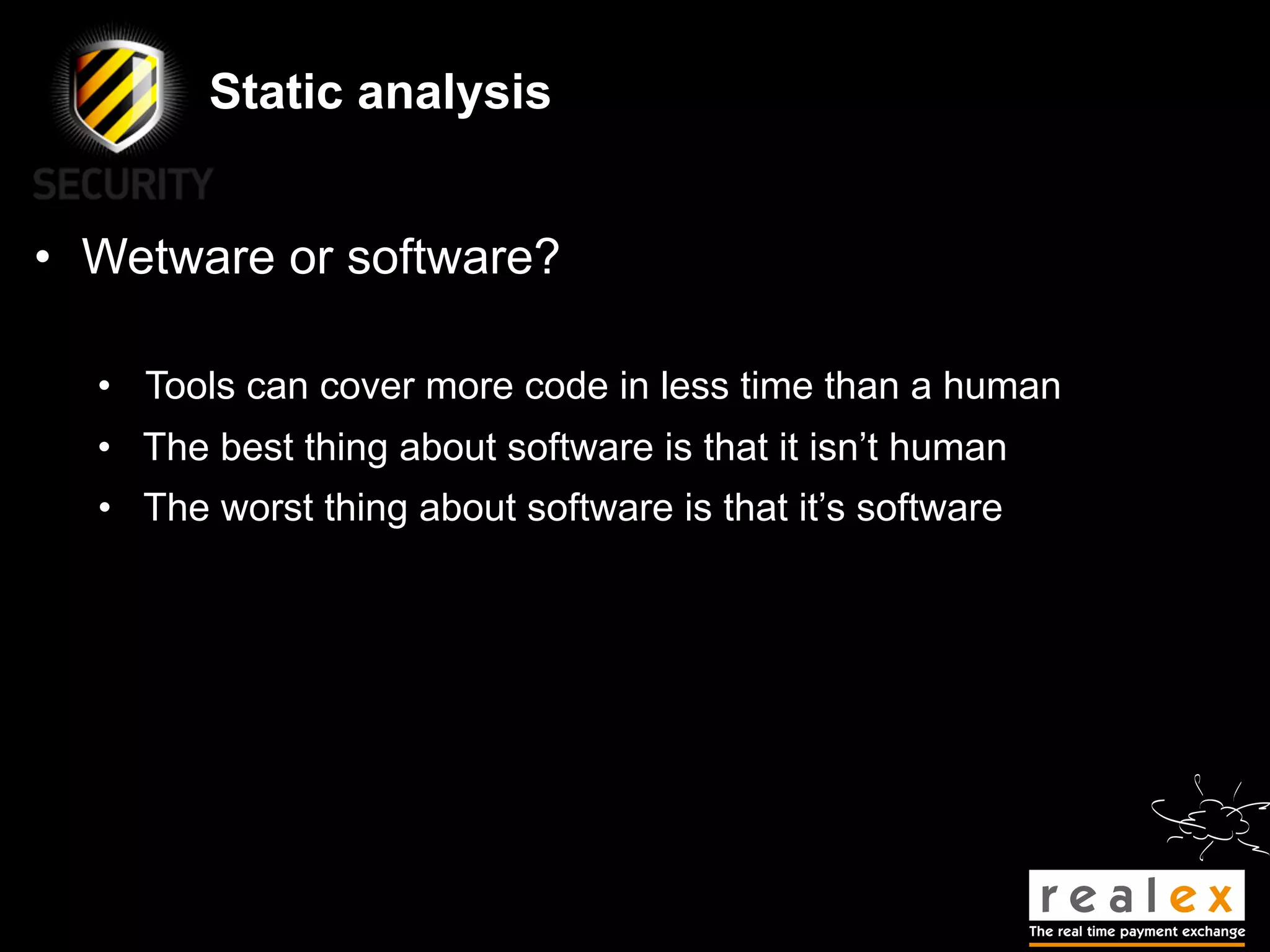 Static analysis


• Wetware or software?

  • Tools can cover more code in less time than a human
  • The best thing about software is that it isn’t human
  • The worst thing about software is that it’s software
 