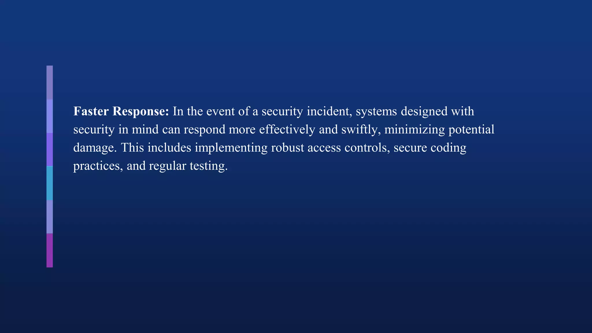 Faster Response: In the event of a security incident, systems designed with
security in mind can respond more effectively and swiftly, minimizing potential
damage. This includes implementing robust access controls, secure coding
practices, and regular testing.
 