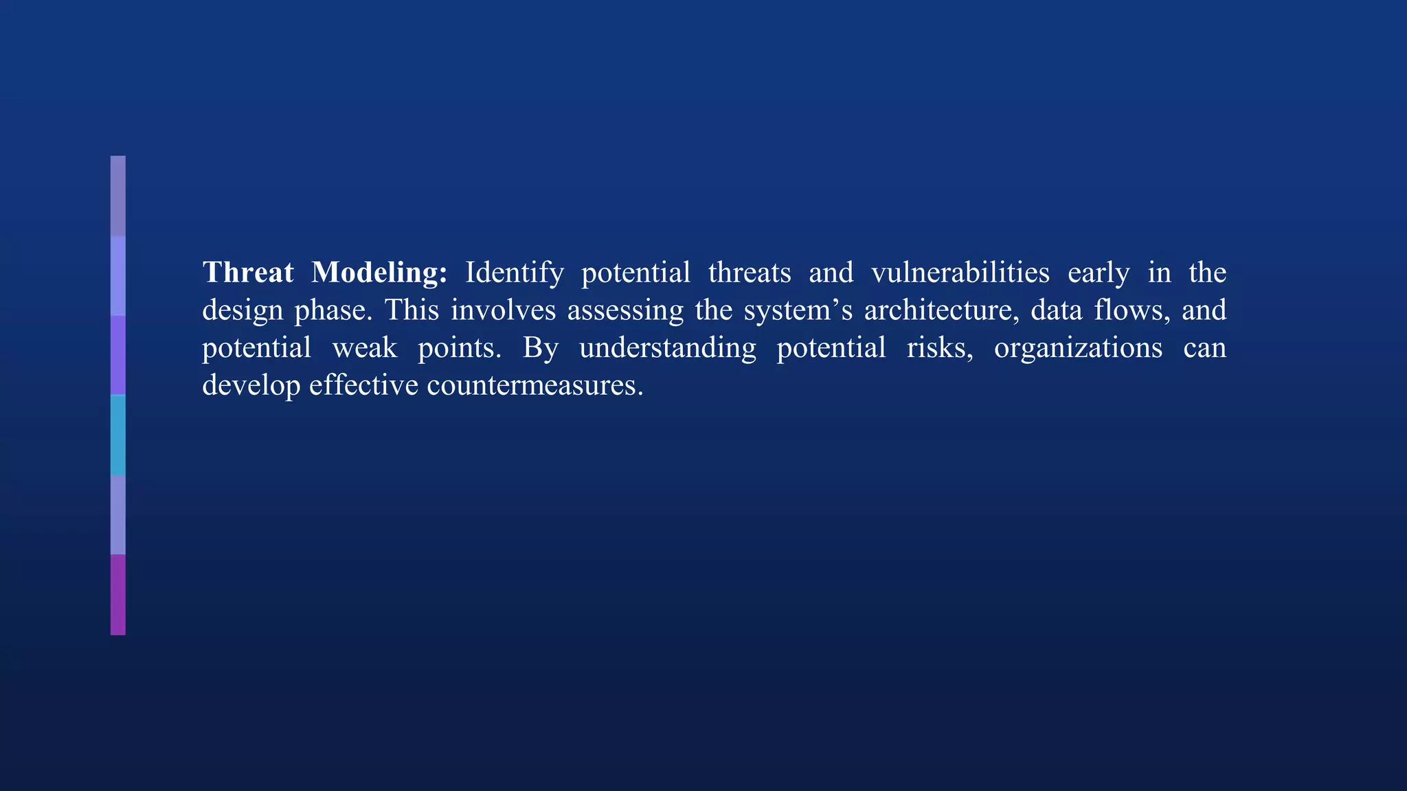 Threat Modeling: Identify potential threats and vulnerabilities early in the
design phase. This involves assessing the system’s architecture, data flows, and
potential weak points. By understanding potential risks, organizations can
develop effective countermeasures.
 