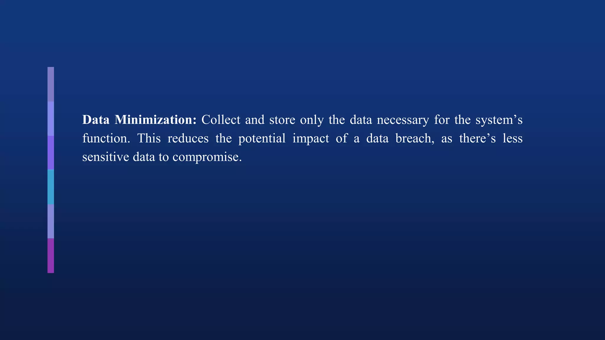 Data Minimization: Collect and store only the data necessary for the system’s
function. This reduces the potential impact of a data breach, as there’s less
sensitive data to compromise.
 