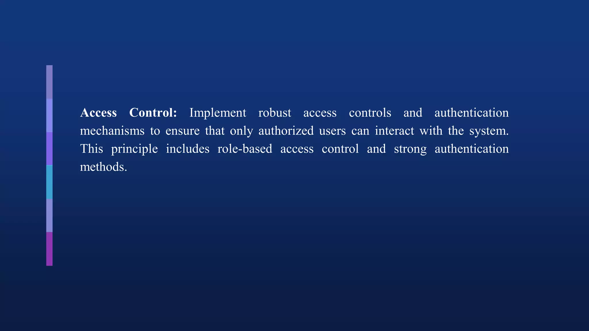 Access Control: Implement robust access controls and authentication
mechanisms to ensure that only authorized users can interact with the system.
This principle includes role-based access control and strong authentication
methods.
 